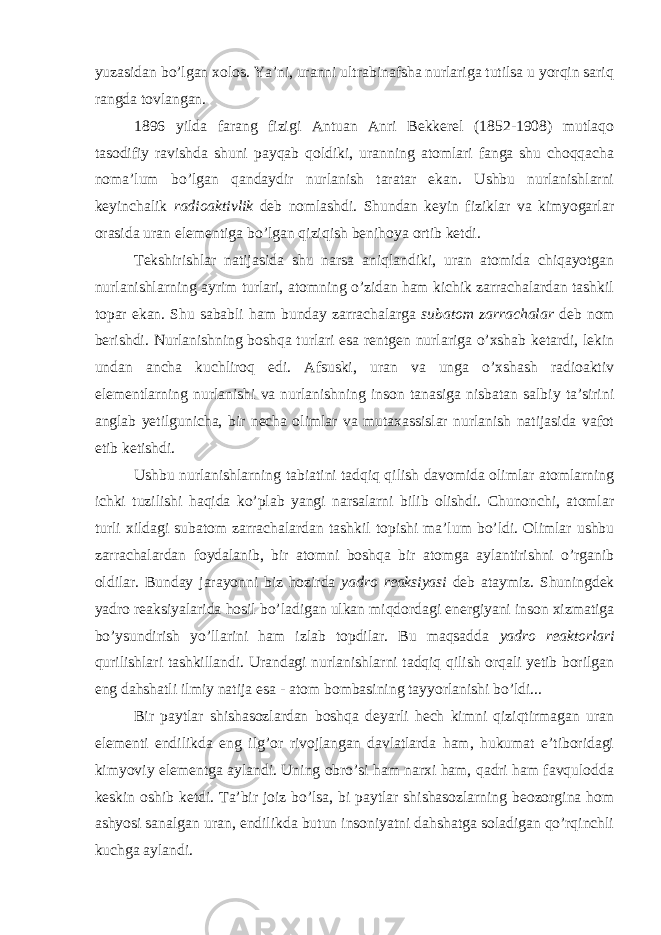 yuzasidan bo’lgan xolos. Ya’ni, uranni ultrabinafsha nurlariga tutilsa u yorqin sariq rangda tovlangan. 1896 yilda farang fizigi Antuan Anri Bekkerel (1852-1908) mutlaqo tasodifiy ravishda shuni payqab qoldiki, uranning atomlari fanga shu choqqacha noma’lum bo’lgan qandaydir nurlanish taratar ekan. Ushbu nurlanishlarni keyinchalik radioaktivlik deb nomlashdi. Shundan keyin fiziklar va kimyogarlar orasida uran elementiga bo’lgan qiziqish benihoya ortib ketdi. Tekshirishlar natijasida shu narsa aniqlandiki, uran atomida chiqayotgan nurlanishlarning ayrim turlari, atomning o’zidan ham kichik zarrachalardan tashkil topar ekan. Shu sababli ham bunday zarrachalarga subatom zarrachalar deb nom berishdi. Nurlanishning boshqa turlari esa rentgen nurlariga o’xshab ketardi, lekin undan ancha kuchliroq edi. Afsuski, uran va unga o’xshash radioaktiv elementlarning nurlanishi va nurlanishning inson tanasiga nisbatan salbiy ta’sirini anglab yetilgunicha, bir necha olimlar va mutaxassislar nurlanish natijasida vafot etib ketishdi. Ushbu nurlanishlarning tabiatini tadqiq qilish davomida olimlar atomlarning ichki tuzilishi haqida ko’plab yangi narsalarni bilib olishdi. Chunonchi, atomlar turli xildagi subatom zarrachalardan tashkil topishi ma’lum bo’ldi. Olimlar ushbu zarrachalardan foydalanib, bir atomni boshqa bir atomga aylantirishni o’rganib oldilar. Bunday jarayonni biz hozirda yadro reaksiyasi deb ataymiz. Shuningdek yadro reaksiyalarida hosil bo’ladigan ulkan miqdordagi energiyani inson xizmatiga bo’ysundirish yo’llarini ham izlab topdilar. Bu maqsadda yadro reaktorlari qurilishlari tashkillandi. Urandagi nurlanishlarni tadqiq qilish orqali yetib borilgan eng dahshatli ilmiy natija esa - atom bombasining tayyorlanishi bo’ldi... Bir paytlar shishasozlardan boshqa deyarli hech kimni qiziqtirmagan uran elementi endilikda eng ilg’or rivojlangan davlatlarda ham, hukumat e’tiboridagi kimyoviy elementga aylandi. Uning obro’si ham narxi ham, qadri ham favqulodda keskin oshib ketdi. Ta’bir joiz bo’lsa, bi paytlar shishasozlarning beozorgina hom ashyosi sanalgan uran, endilikda butun insoniyatni dahshatga soladigan qo’rqinchli kuchga aylandi. 