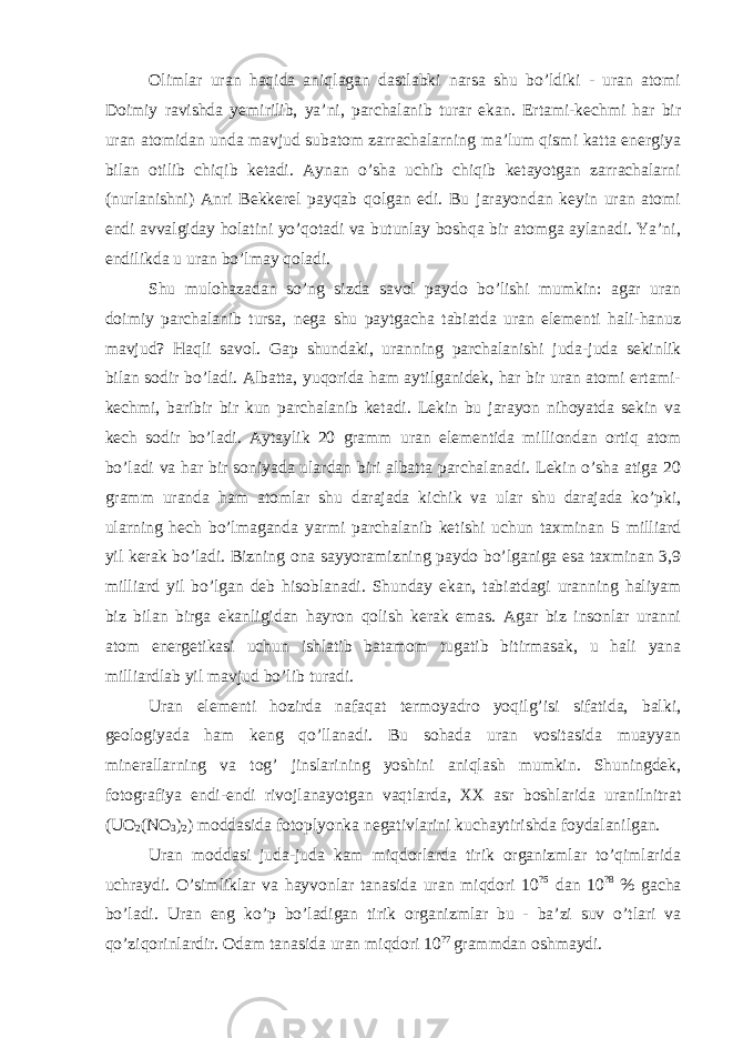 Olimlar uran haqida aniqlagan dastlabki narsa shu bo’ldiki - uran atomi Doimiy ravishda yemirilib, ya’ni, parchalanib turar ekan. Ertami-kechmi har bir uran atomidan unda mavjud subatom zarrachalarning ma’lum qismi katta energiya bilan otilib chiqib ketadi. Aynan o’sha uchib chiqib ketayotgan zarrachalarni (nurlanishni) Anri Bekkerel payqab qolgan edi. Bu jarayondan keyin uran atomi endi avvalgiday holatini yo’qotadi va butunlay boshqa bir atomga aylanadi. Ya’ni, endilikda u uran bo’lmay qoladi. Shu mulohazadan so’ng sizda savol paydo bo’lishi mumkin: agar uran doimiy parchalanib tursa, nega shu paytgacha tabiatda uran elementi hali-hanuz mavjud? Haqli savol. Gap shundaki, uranning parchalanishi juda-juda sekinlik bilan sodir bo’ladi. Albatta, yuqorida ham aytilganidek, har bir uran atomi ertami- kechmi, baribir bir kun parchalanib ketadi. Lekin bu jarayon nihoyatda sekin va kech sodir bo’ladi. Aytaylik 20 gramm uran elementida milliondan ortiq atom bo’ladi va har bir soniyada ulardan biri albatta parchalanadi. Lekin o’sha atiga 20 gramm uranda ham atomlar shu darajada kichik va ular shu darajada ko’pki, ularning hech bo’lmaganda yarmi parchalanib ketishi uchun taxminan 5 milliard yil kerak bo’ladi. Bizning ona sayyoramizning paydo bo’lganiga esa taxminan 3,9 milliard yil bo’lgan deb hisoblanadi. Shunday ekan, tabiatdagi uranning haliyam biz bilan birga ekanligidan hayron qolish kerak emas. Agar biz insonlar uranni atom energetikasi uchun ishlatib batamom tugatib bitirmasak, u hali yana milliardlab yil mavjud bo’lib turadi. Uran elementi hozirda nafaqat termoyadro yoqilg’isi sifatida, balki, geologiyada ham keng qo’llanadi. Bu sohada uran vositasida muayyan minerallarning va tog’ jinslarining yoshini aniqlash mumkin. Shuningdek, fotografiya endi-endi rivojlanayotgan vaqtlarda, XX asr boshlarida uranilnitrat (UO 2 (NO 3 ) 2 ) moddasida fotoplyonka negativlarini kuchaytirishda foydalanilgan. Uran moddasi juda-juda kam miqdorlarda tirik organizmlar to’qimlarida uchraydi. O’simliklar va hayvonlar tanasida uran miqdori 10 ?5 dan 10 ?8 % gacha bo’ladi. Uran eng ko’p bo’ladigan tirik organizmlar bu - ba’zi suv o’tlari va qo’ziqorinlardir. Odam tanasida uran miqdori 10 ?7 grammdan oshmaydi. 