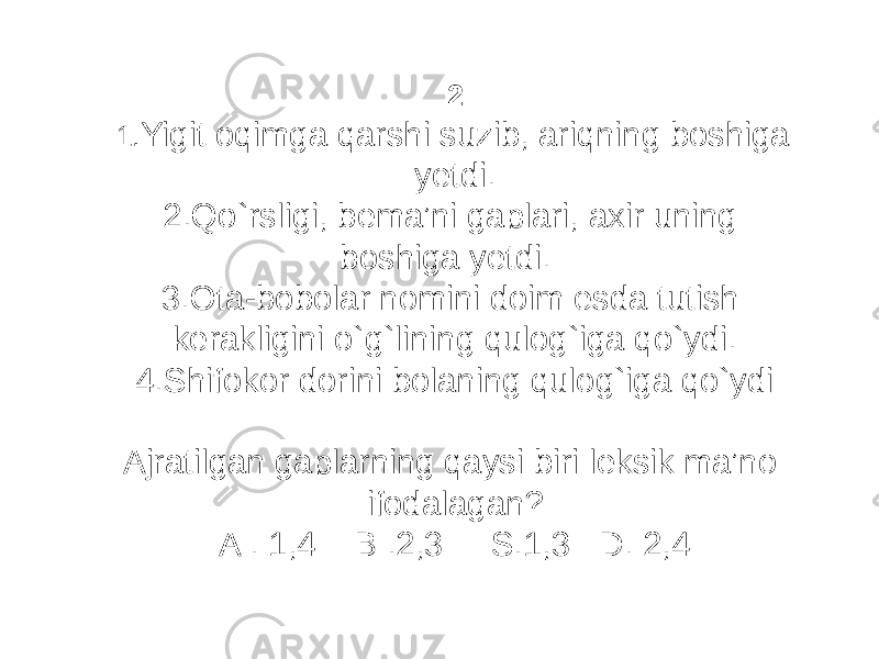 2 1. Yigit oqimga qarshi suzib, ariqning boshiga yetdi. 2.Qo`rsligi, bema’ni gaplari, axir uning boshiga yetdi. 3.Ota-bobolar nomini doim esda tutish kerakligini o`g`lining qulog`iga qo`ydi. 4.Shifokor dorini bolaning qulog`iga qo`ydi Ajratilgan gaplarning qaysi biri leksik ma’no ifodalagan? A . 1,4 B .2,3 S.1,3 D. 2,4 