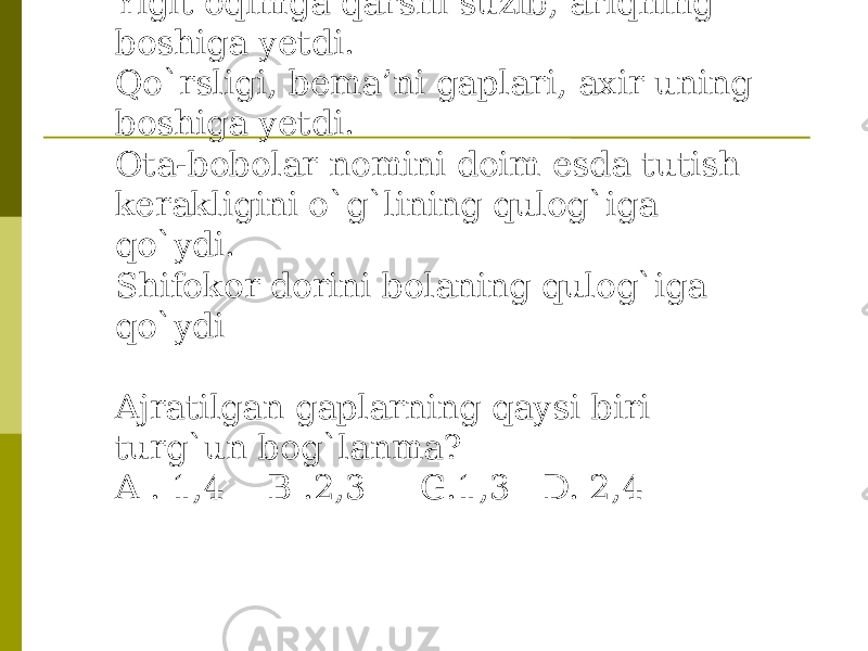 3 Yigit oqimga qarshi suzib, ariqning boshiga yetdi. Qo`rsligi, bema’ni gaplari, axir uning boshiga yetdi. Ota-bobolar nomini doim esda tutish kerakligini o`g`lining qulog`iga qo`ydi. Shifokor dorini bolaning qulog`iga qo`ydi Ajratilgan gaplarning qaysi biri turg`un bog`lanma? A . 1,4 B .2,3 G.1,3 D. 2,4 