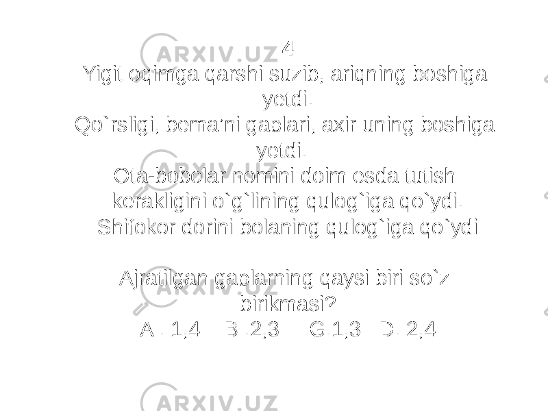 4 Yigit oqimga qarshi suzib, ariqning boshiga yetdi. Qo`rsligi, bema’ni gaplari, axir uning boshiga yetdi. Ota-bobolar nomini doim esda tutish kerakligini o`g`lining qulog`iga qo`ydi. Shifokor dorini bolaning qulog`iga qo`ydi Ajratilgan gaplarning qaysi biri so`z birikmasi? A . 1,4 B .2,3 G.1,3 D. 2,4 