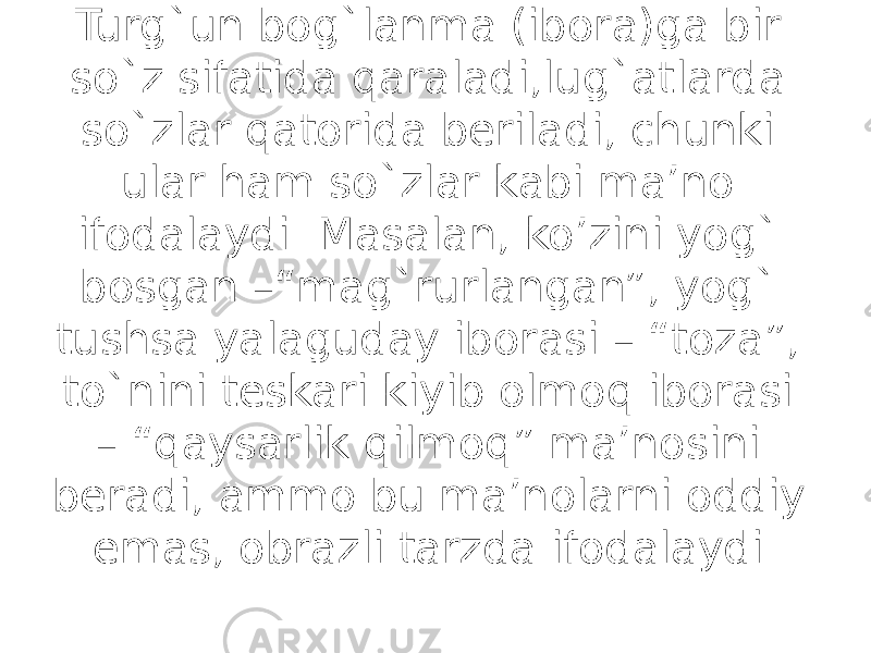 Turg`un bog`lanma (ibora)ga bir so`z sifatida qaraladi,lug`atlarda so`zlar qatorida beriladi, chunki ular ham so`zlar kabi ma’no ifodalaydi. Masalan, ko’zini yog` bosgan –“mag`rurlangan”, yog` tushsa yalaguday iborasi – “toza”, to`nini teskari kiyib olmoq iborasi – “qaysarlik qilmoq” ma’nosini beradi, ammo bu ma’nolarni oddiy emas, obrazli tarzda ifodalaydi. 