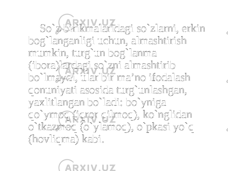 So`z birikmalaridagi so`zlarni, erkin bog`langanligi uchun, almashtirish mumkin, turg`un bog`lanma (ibora)lardagi so`zni almashtirib bo`lmaydi, ular bir ma’no ifodalash qonuniyati asosida turg`unlashgan, yaxlitlangan bo`ladi: bo`yniga qo`ymoq (iqror qilmoq), ko`nglidan o`tkazmoq (o`ylamoq), o`pkasi yo`q (hovliqma) kabi. 