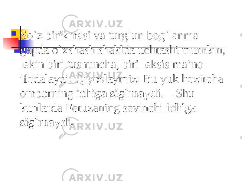  So`z birikmasi va turg`un bog`lanma gapda o`xshash shaklda uchrashi mumkin, lekin biri tushuncha, biri leksis ma’no ifodalaydi. Qiyoslaymiz: Bu yuk hozircha omborning ichiga sig`maydi . – Shu kunlarda Feruzaning sevinchi ichiga sig`maydi. 