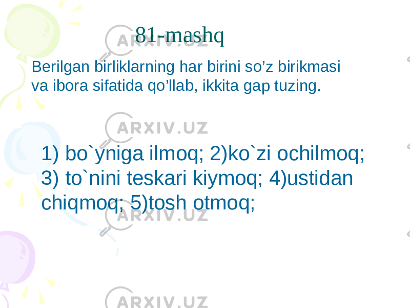 81-mashq 1) bo`yniga ilmoq; 2)ko`zi ochilmoq; 3) to`nini teskari kiymoq; 4)ustidan chiqmoq; 5)tosh otmoq;Berilgan birliklarning har birini so’z birikmasi va ibora sifatida qo’llab, ikkita gap tuzing. 