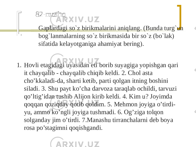 82-mashq Gaplardagi so`z birikmalarini aniqlang. (Bunda turg`un bog`lanmalarning so`z birikmasida bir so`z (bo`lak) sifatida kelayotganiga ahamiyat bering). 1. Hovli etagidagi uyasidan eti borib suyagiga yopishgan qari it chayqalib - chayqalib chiqib keldi. 2. Chol asta cho’kkaladi-da, sharti ketib, parti qolgan itning boshini siladi. 3. Shu payt ko’cha darvoza taraqlab ochildi, tarvuzi qo’ltig’idan tushib Alijon kirib keldi. 4. Kim u? Joyimda qoqqan qoziqday qotib qoldim. 5. Mehmon joyiga o’tirdi- yu, ammo ko’ngli joyiga tushmadi. 6. Og’ziga tolqon solganday jim o’tirdi. 7.Manashu tirranchalarni deb boya rosa po’stagimni qoqishgandi. 