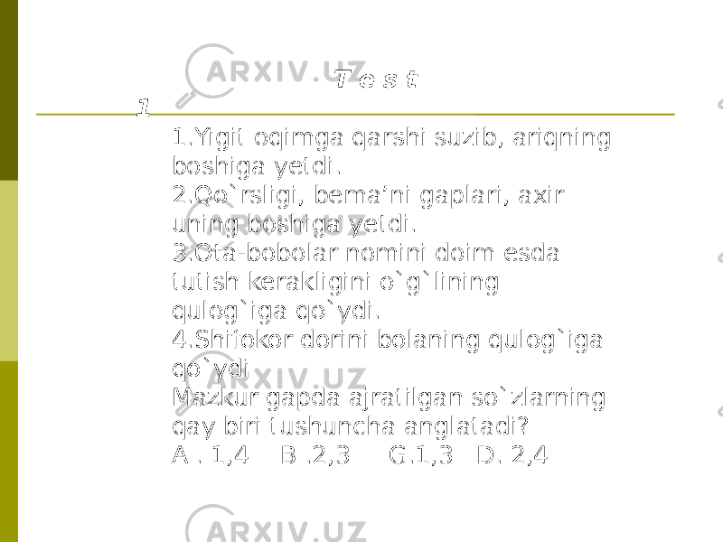 T e s t 1 1.Yigit oqimga qarshi suzib, ariqning boshiga yetdi. 2.Qo`rsligi, bema’ni gaplari, axir uning boshiga yetdi. 3.Ota-bobolar nomini doim esda tutish kerakligini o`g`lining qulog`iga qo`ydi. 4.Shifokor dorini bolaning qulog`iga qo`ydi Mazkur gapda ajratilgan so`zlarning qay biri tushuncha anglatadi? A . 1,4 B .2,3 G.1,3 D. 2,4 