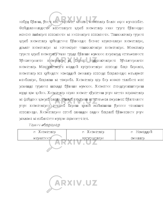 нобуд бўлиш, ўзига хос тақсимот канали, мижозлар билан яқин муносабат. Фойдаланиладиган воситаларга қараб хизматлар икки турга бўлинади: жонсиз ашёларга асосланган ва инсонларга асосланган. Ташкилотлар турига қараб хизматлар қуйидагича бўлинади: бизнес корхоналари хизматлари, давлат хизматлари ва нотижорат ташкилотлари хизматлари. Мижозлар турига қараб хизматлар икки турда бўлиши мумкин: пировард истеъмолчига йўналтирилган хизматлар ва бизнес ташкилотларига йўналтирилган хизматлар. Маҳсулотларга моддий хусусиятлари асосида баҳо берилса, хизматлар эса қуйидаги номоддий омиллар асосида баҳоланади: маълумот манбалари, баҳолаш ва тажриба. Хизматлар ҳар бир мижоз талабига мос равишда турлича шаклда бўлиши мумкин. Хизматни стандартлаштириш жуда ҳам қийин. Хизматлар нархи хизмат кўрсатиш учун кетган харажатлар ва фойдани қамраб олади. Ишлаб чиқариш ва истеъмол ажралмас бўлганлиги учун хизматларни етказиб бериш қулай жойлашиш ўрнини танлашга асосланади. Хизматларни сотиб олишдан олдин баҳолаб бўлмаслиги учун реклама ва паблисити муҳим аҳамиятга эга. Таянч иборалар  Хизматлар маркетинги  Хизматлар хусусиятлари  Номоддий омиллар 