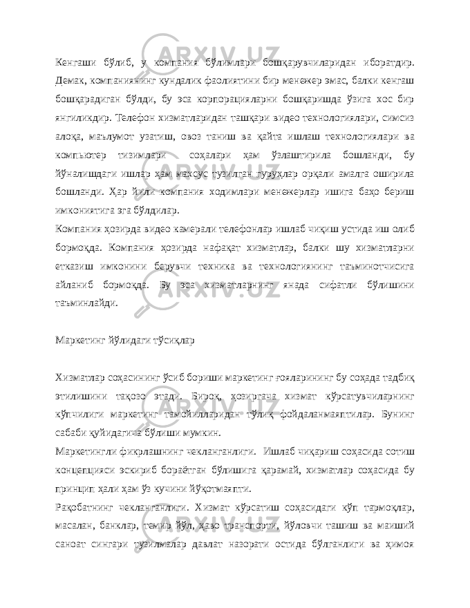 Кенгаши бўлиб, у компания бўлимлари бошқарувчиларидан иборатдир. Демак, компаниянинг кундалик фаолиятини бир менежер эмас, балки кенгаш бошқарадиган бўлди, бу эса корпорацияларни бошқаришда ўзига хос бир янгиликдир. Телефон хизматларидан ташқари видео технологиялари, симсиз алоқа, маълумот узатиш, овоз таниш ва қайта ишлаш технологиялари ва компьютер тизимлари соҳалари ҳам ўзлаштирила бошланди, бу йўналишдаги ишлар ҳам махсус тузилган гуруҳлар орқали амалга оширила бошланди. Ҳар йили компания ходимлари менежерлар ишига баҳо бериш имкониятига эга бўлдилар. Компания ҳозирда видео камерали телефонлар ишлаб чиқиш устида иш олиб бормоқда. Компания ҳозирда нафақат хизматлар, балки шу хизматларни етказиш имконини берувчи техника ва технологиянинг таъминотчисига айланиб бормоқда. Бу эса хизматларнинг янада сифатли бўлишини таъминлайди. Маркетинг йўлидаги тўсиқлар Хизматлар соҳасининг ўсиб бориши маркетинг ғояларининг бу соҳада тадбиқ этилишини тақозо этади. Бироқ, ҳозиргача хизмат кўрсатувчиларнинг кўпчилиги маркетинг тамойилларидан тўлиқ фойдаланмаяптилар. Бунинг сабаби қуйидагича бўлиши мумкин. Маркетингли фикрлашнинг чекланганлиги. Ишлаб чиқариш соҳасида сотиш концепцияси эскириб бораётган бўлишига қарамай, хизматлар соҳасида бу принцип ҳали ҳам ўз кучини йўқотмаяпти. Рақобатнинг чекланганлиги. Хизмат кўрсатиш соҳасидаги кўп тармоқлар, масалан, банклар, темир йўл, ҳаво транспорти, йўловчи ташиш ва маиший саноат сингари тузилмалар давлат назорати остида бўлганлиги ва ҳимоя 