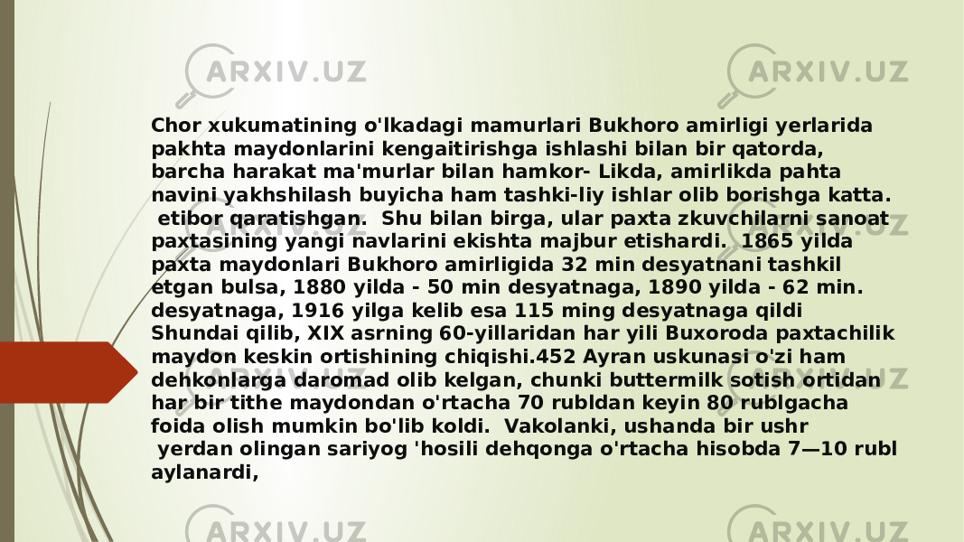 Chor xukumatining o&#39;lkadagi mamurlari Bukhoro amirligi yerlarida pakhta maydonlarini kengaitirishga ishlashi bilan bir qatorda, barcha harakat ma&#39;murlar bilan hamkor- Likda, amirlikda pahta navini yakhshilash buyicha ham tashki-liy ishlar olib borishga katta. etibor qaratishgan. Shu bilan birga, ular paxta zkuvchilarni sanoat paxtasining yangi navlarini ekishta majbur etishardi. 1865 yilda paxta maydonlari Bukhoro amirligida 32 min desyatnani tashkil etgan bulsa, 1880 yilda - 50 min desyatnaga, 1890 yilda - 62 min. desyatnaga, 1916 yilga kelib esa 115 ming desyatnaga qildi Shundai qilib, XIX asrning 60-yillaridan har yili Buxoroda paxtachilik maydon keskin ortishining chiqishi.452 Ayran uskunasi o&#39;zi ham dehkonlarga daromad olib kelgan, chunki buttermilk sotish ortidan har bir tithe maydondan o&#39;rtacha 70 rubldan keyin 80 rublgacha foida olish mumkin bo&#39;lib koldi. Vakolanki, ushanda bir ushr yerdan olingan sariyog &#39;hosili dehqonga o&#39;rtacha hisobda 7—10 rubl aylanardi, 