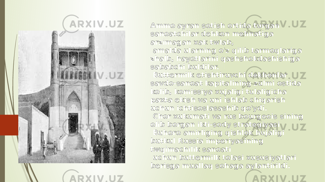 Ammo ayran sotish ortida turgan sanoatchilar dehkon mehnatiga arzimagan xak twlab, amalda ularning o&#39;z qilib tarmoqlariga zhalb, hayotlarini qashshokdashishiga sababchi buldilar. Buttermilk etishtiruvchi dekhonlar savdo-sanoat kapitalining zulmi ostida kolib, komissiya xujaligi tulaligicha paxta ekish va uni ishlab chiqarish uchun ichtisoslasashib qo&#39;ydi. Chor xukumati va rus bourgeois sining olib borgan ikti-sody strategiyasi Buhoro amirliging qishlok hujaligi butkul Russia imperiyasining twqimachilik sanoati uchun buttermilk tolasi xususiyatlari berisga muallaq sohaga aylantirildi. 