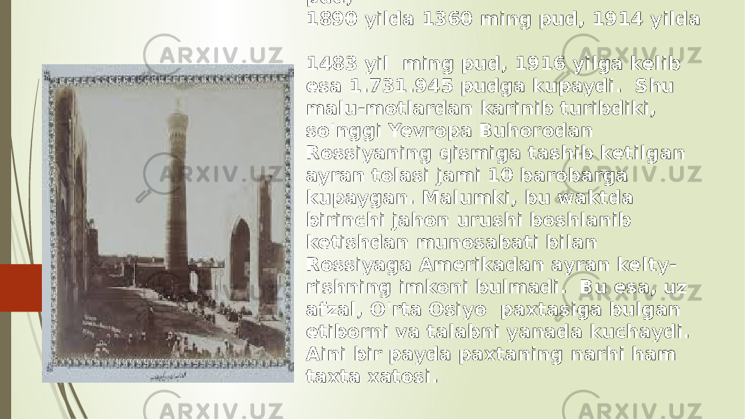 Masalan, Bukhoro amirligidan Rossiyaaga olib ketilgan ayran xazhmi 1865 yilda 60 ming pud, 1877 yilda 900 ming pud, 1890 yilda 1360 ming pud, 1914 yilda 1483 yil ming pud, 1916 yilga kelib esa 1.731.945 pudga kupaydi. Shu malu-motlardan karinib turibdiki, so&#39;nggi Yevropa Buhorodan Rossiyaning qismiga tashib ketilgan ayran tolasi jami 10 barobarga kupaygan. Malumki, bu waktda birinchi jahon urushi boshlanib ketishdan munosabati bilan Rossiyaga Amerikadan ayran kelty- rishning imkoni bulmadi. Bu esa, uz afzal, O&#39;rta Osiyo paxtasiga bulgan etiborni va talabni yanada kuchaydi. Aini bir payda paxtaning narhi ham taxta xatosi. 