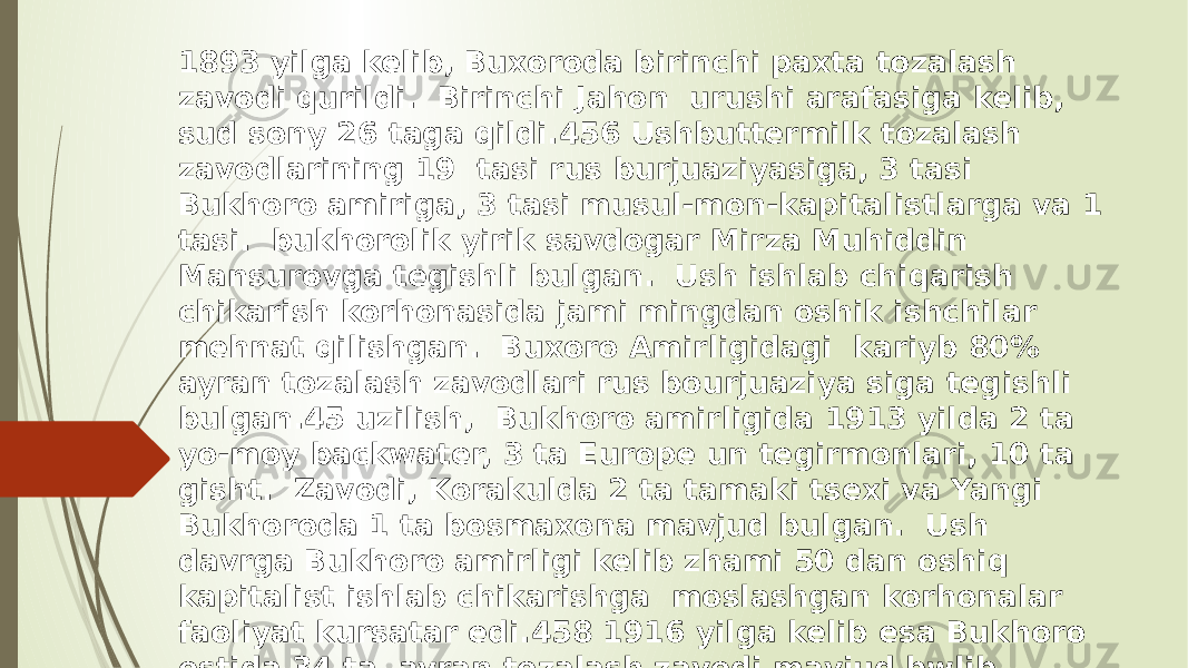 1893 yilga kelib, Buxoroda birinchi paxta tozalash zavodi qurildi. Birinchi Jahon urushi arafasiga kelib, sud sony 26 taga qildi.456 Ushbuttermilk tozalash zavodlarining 19 tasi rus burjuaziyasiga, 3 tasi Bukhoro amiriga, 3 tasi musul-mon-kapitalistlarga va 1 tasi. bukhorolik yirik savdogar Mirza Muhiddin Mansurovga tegishli bulgan. Ush ishlab chiqarish chikarish korhonasida jami mingdan oshik ishchilar mehnat qilishgan. Buxoro Amirligidagi kariyb 80% ayran tozalash zavodlari rus bourjuaziya siga tegishli bulgan.45 uzilish, Bukhoro amirligida 1913 yilda 2 ta yo-moy backwater, 3 ta Europe un tegirmonlari, 10 ta gisht. Zavodi, Korakulda 2 ta tamaki tsexi va Yangi Bukhoroda 1 ta bosmaxona mavjud bulgan. Ush davrga Bukhoro amirligi kelib zhami 50 dan oshiq kapitalist ishlab chikarishga moslashgan korhonalar faoliyat kursatar edi.458 1916 yilga kelib esa Bukhoro ostida 34 ta ayran tozalash zavodi mavjud bwlib, ularda yiliga 2565 ming pud ayran khom-ashyosi Tayorlangan 