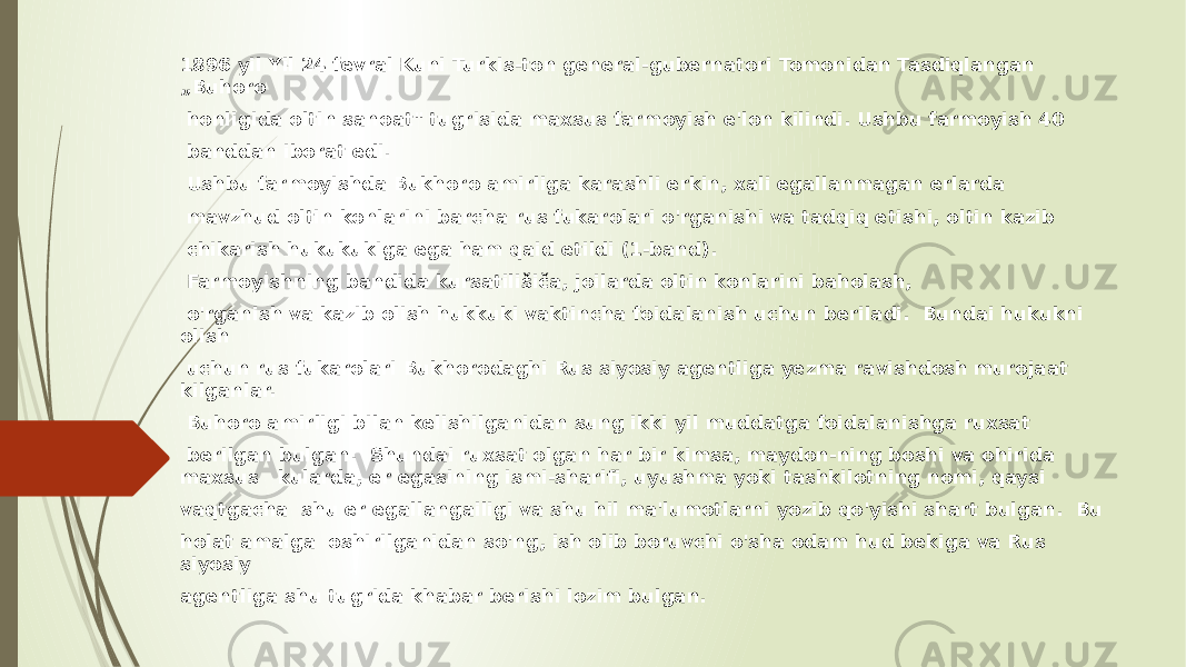 1896 yil Yil 24 fevral Kuni Turkis-ton general-gubernatori Tomonidan Tasdiqlangan „Buhoro honligida oltin sanoat&#34; tugrisida maxsus farmoyish e&#39;lon kilindi. Ushbu farmoyish 40 banddan iborat edi. Ushbu farmoyishda Bukhoro amirliga karashli erkin, xali egallanmagan erlarda mavzhud oltin konlarini barcha rus fukarolari o&#39;rganishi va tadqiq etishi, oltin kazib chikarish hukukukiga ega ham qaid etildi (1-band). Farmoyishning bandida kursatilišiča, joilarda oltin konlarini baholash, o&#39;rganish va kazib olish hukkuki vaktincha foidalanish uchun beriladi. Bundai hukukni olish uchun rus fukarolari Bukhorodaghi Rus siyosiy agentliga yezma ravishdosh murojaat kilganlar. Buhoro amirligi bilan kelishilganidan sung ikki yil muddatga foidalanishga ruxsat berilgan bulgan. Shundai ruxsat olgan har bir kimsa, maydon-ning boshi va ohirida maxsus kularda, er egasining ismi-sharifi, uyushma yoki tashkilotning nomi, qaysi vaqtgacha shu er egallangailigi va shu hil ma&#39;lumotlarni yozib qo&#39;yishi shart bulgan. Bu holat amalga oshirilganidan so&#39;ng, ish olib boruvchi o&#39;sha odam hud bekiga va Rus siyosiy agentliga shu tugrida khabar berishi lozim bulgan. 