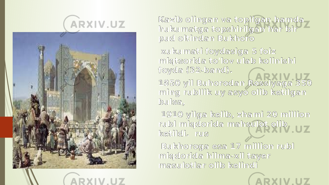 Kazib olingan va topilgan hamda hukumatga topshirilgan har bir pud oltindan Bukhoro xukumati foydasiga 5 foiz miqtsorida to&#39;lov ulab kolinishi foyda (32-band). 1850 yil Buhorodan Rossiyaga 350 ming rubllik uy asyo olib ketilgan bulsa, 1910 yilga kelib, zhami 20 million rubl miqdorida mahsulot olib ketildi. rus Bukhoroga esa 17 million rubl miqdorida hilma-xil tayer masulotlar olib kelindi 