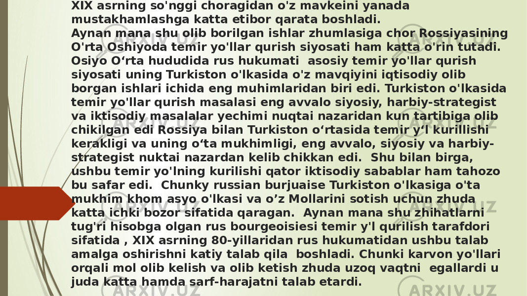 2. Chor Rossiyasi xukumati O&#39;rta Osiyo honliklarining katta xududlarini bosib o&#39;tgan, u erlarda o&#39;z hukmronligini tula o&#39;rnatib, XIX asrning so&#39;nggi choragidan o&#39;z mavkeini yanada mustakhamlashga katta etibor qarata boshladi. Aynan mana shu olib borilgan ishlar zhumlasiga chor Rossiyasining O&#39;rta Oshiyoda temir yo&#39;llar qurish siyosati ham katta o&#39;rin tutadi. Osiyo Oʻrta hududida rus hukumati asosiy temir yo&#39;llar qurish siyosati uning Turkiston o&#39;lkasida o&#39;z mavqiyini iqtisodiy olib borgan ishlari ichida eng muhimlaridan biri edi. Turkiston o&#39;lkasida temir yo&#39;llar qurish masalasi eng avvalo siyosiy, harbiy-strategist va iktisodiy masalalar yechimi nuqtai nazaridan kun tartibiga olib chikilgan edi Rossiya bilan Turkiston oʻrtasida temir yʻl kurillishi kerakligi va uning oʻta mukhimligi, eng avvalo, siyosiy va harbiy- strategist nuktai nazardan kelib chikkan edi. Shu bilan birga, ushbu temir yo&#39;lning kurilishi qator iktisodiy sabablar ham tahozo bu safar edi. Chunky russian burjuaise Turkiston o&#39;lkasiga o&#39;ta mukhim khom asyo o&#39;lkasi va o’z Mollarini sotish uchun zhuda katta ichki bozor sifatida qaragan. Aynan mana shu zhihatlarni tug&#39;ri hisobga olgan rus bourgeoisiesi temir y&#39;l qurilish tarafdori sifatida , XIX asrning 80-yillaridan rus hukumatidan ushbu talab amalga oshirishni katiy talab qila boshladi. Chunki karvon yo&#39;llari orqali mol olib kelish va olib ketish zhuda uzoq vaqtni egallardi u juda katta hamda sarf-harajatni talab etardi. 