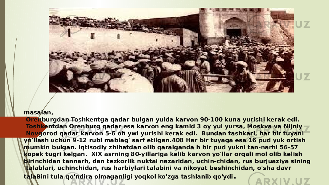 masalan, Orenburgdan Toshkentga qadar bulgan yulda karvon 90-100 kuna yurishi kerak edi. Toshkentdan Orenburg qadar esa karvon eng kamid 3 oy yul yursa, Moskva va Nijniy Novgorod qadar karvon 5-6 oh ywl yurishi kerak edi. Bundan tashkari, har bir tuyani yo&#39;llash uchun 9-12 rubl mablag&#39; sarf etilgan.408 Har bir tuyaga esa 16 pud yuk ortish mumkin bulgan. Iqtisodiy zhihatdan olib qaralganda h bir pud yukni tan-narhi 56-57 kopek tugri kelgan. XIX asrning 80-yillariga kelib karvon yo&#39;llar orqali mol olib kelish birinchidan tannarh, dan tezkorlik nuktai nazaridan, uchin-chidan, rus burjuaziya sining talablari, uchinchidan, rus harbiylari talabini va nikoyat beshinchidan, o&#39;sha davr talaBini tula qo&#39;ndira olmaganligi yoqkol ko&#39;zga tashlanib qo&#39;ydi . 