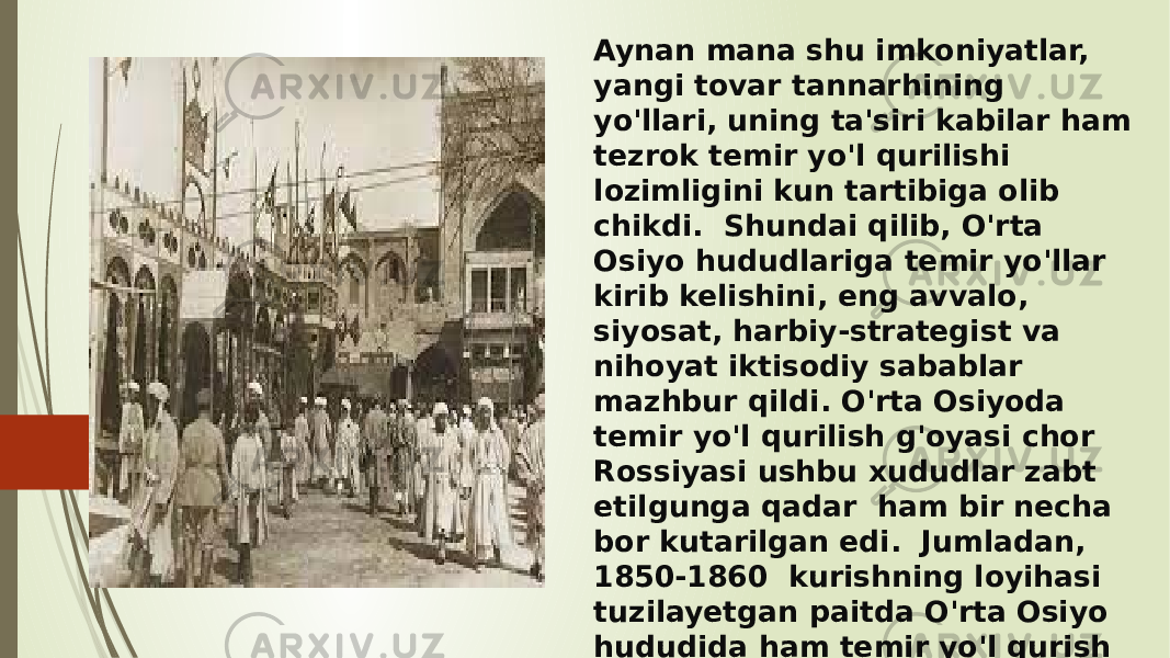 Aynan mana shu imkoniyatlar, yangi tovar tannarhining yo&#39;llari, uning ta&#39;siri kabilar ham tezrok temir yo&#39;l qurilishi lozimligini kun tartibiga olib chikdi. Shundai qilib, O&#39;rta Osiyo hududlariga temir yo&#39;llar kirib kelishini, eng avvalo, siyosat, harbiy-strategist va nihoyat iktisodiy sabablar mazhbur qildi. O&#39;rta Osiyoda temir yo&#39;l qurilish g&#39;oyasi chor Rossiyasi ushbu xududlar zabt etilgunga qadar ham bir necha bor kutarilgan edi. Jumladan, 1850-1860 kurishning loyihasi tuzilayetgan paitda O&#39;rta Osiyo hududida ham temir yo&#39;l qurish masalasi kutarilgan edi. Ammo u sha payda goyaligich koldi. 