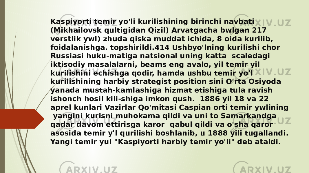 Kaspiyorti temir yo&#39;li kurilishining birinchi navbati (Mikhailovsk qultigidan Qizil) Arvatgacha bwlgan 217 verstlik ywl) zhuda qiska muddat ichida, 8 oida kurilib, foidalanishga. topshirildi.414 Ushbyo&#39;lning kurilishi chor Russiasi huku-matiga natsional uning katta scaledagi iktisodiy masalalarni, beams eng avalo, yil temir yil kurilishini echishga qodir, hamda ushbu temir yo&#39;l kurilishining harbiy strategist position sini O&#39;rta Osiyoda yanada mustah-kamlashiga hizmat etishiga tula ravish ishonch hosil kili-shiga imkon qush. 1886 yil 18 va 22 aprel kunlari Vazirlar Qo&#39;mitasi Caspian orti temir ywlining yangini kurisni muhokama qildi va uni to Samarkandga qadar davom ettirisga karor qabul qildi va o&#39;sha qaror asosida temir y&#39;l qurilishi boshlanib, u 1888 yili tugallandi. Yangi temir yul &#34;Kaspiyorti harbiy temir yo&#39;li&#34; deb ataldi. 