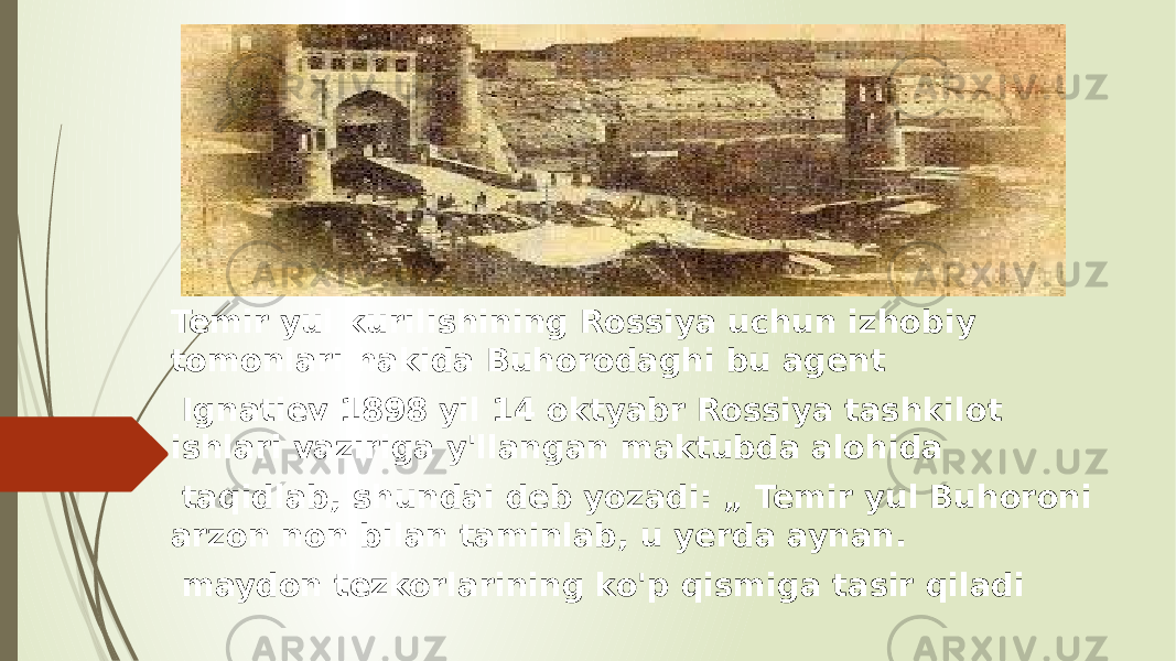 Temir yul kurilishining Rossiya uchun izhobiy tomonlari hakida Buhorodaghi bu agent Ignatiev 1898 yil 14 oktyabr Rossiya tashkilot ishlari vaziriga y&#39;llangan maktubda alohida taqidlab, shundai deb yozadi: „ Temir yul Buhoroni arzon non bilan taminlab, u yerda aynan. maydon tezkorlarining ko&#39;p qismiga tasir qiladi 