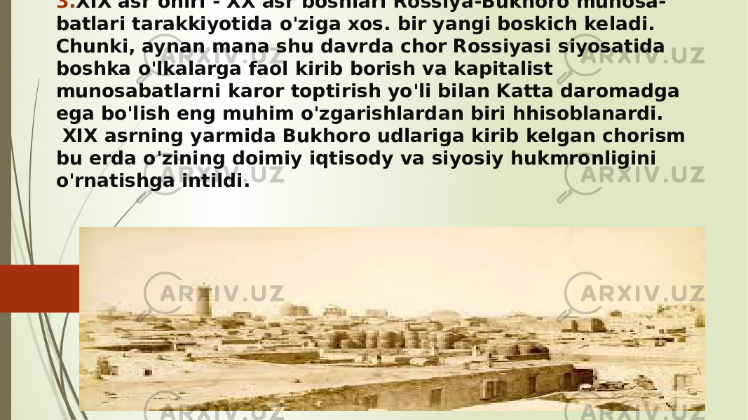 3. XIX asr ohiri - XX asr boshlari Rossiya-Bukhoro munosa- batlari tarakkiyotida o&#39;ziga xos. bir yangi boskich keladi. Chunki, aynan mana shu davrda chor Rossiyasi siyosatida boshka o&#39;lkalarga faol kirib borish va kapitalist munosabatlarni karor toptirish yo&#39;li bilan Katta daromadga ega bo&#39;lish eng muhim o&#39;zgarishlardan biri hhisoblanardi. XIX asrning yarmida Bukhoro udlariga kirib kelgan chorism bu erda o&#39;zining doimiy iqtisody va siyosiy hukmronligini o&#39;rnatishga intildi. 