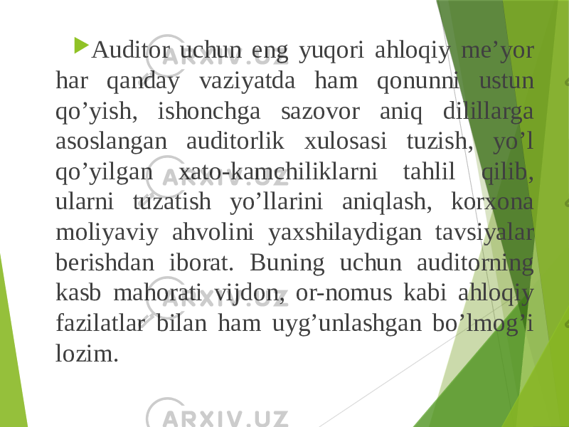  Auditor uchun eng yuqori ahloqiy me’yor har qanday vaziyatda ham qonunni ustun qo’yish, ishonchga sazovor aniq dilillarga asoslangan auditorlik xulosasi tuzish, yo’l qo’yilgan xato-kamchiliklarni tahlil qilib, ularni tuzatish yo’llarini aniqlash, korxona moliyaviy ahvolini yaxshilaydigan tavsiyalar berishdan iborat. Buning uchun auditorning kasb mahorati vijdon, or-nomus kabi ahloqiy fazilatlar bilan ham uyg’unlashgan bo’lmog’i lozim. 