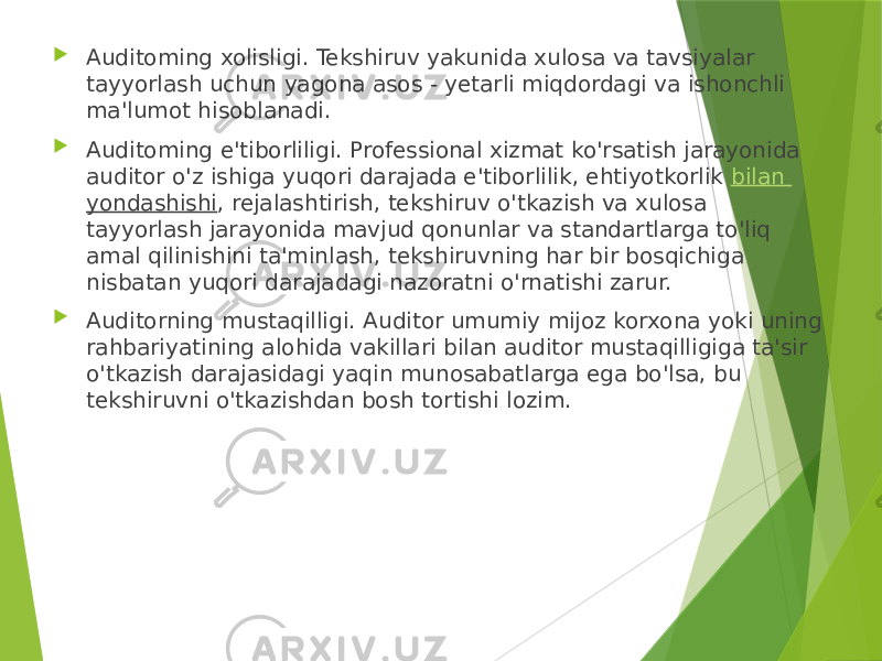  Auditoming xolisligi. Tekshiruv yakunida xulosa va tavsiyalar tayyorlash uchun yagona asos - yetarli miqdordagi va ishonchli ma&#39;lumot hisoblanadi.  Auditoming e&#39;tiborliligi. Professional xizmat ko&#39;rsatish jarayonida auditor o&#39;z ishiga yuqori darajada e&#39;tiborlilik, ehtiyotkorlik  bilan yondashishi , rejalashtirish, tekshiruv o&#39;tkazish va xulosa tayyorlash jarayonida mavjud qonunlar va standartlarga to&#39;liq amal qilinishini ta&#39;minlash, tekshiruvning har bir bosqichiga nisbatan yuqori darajadagi nazoratni o&#39;rnatishi zarur.  Auditorning mustaqilligi. Auditor umumiy mijoz korxona yoki uning rahbariyatining alohida vakillari bilan auditor mustaqilligiga ta&#39;sir o&#39;tkazish darajasidagi yaqin munosabatlarga ega bo&#39;lsa, bu tekshiruvni o&#39;tkazishdan bosh tortishi lozim. 