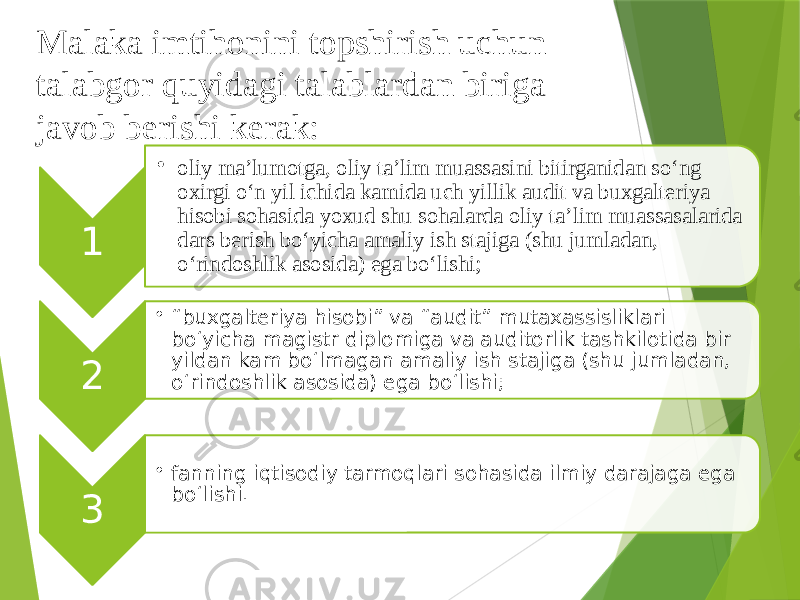 1 • oliy ma’lumotga, oliy ta’lim muassasini bitirganidan so‘ng oxirgi o‘n yil ichida kamida uch yillik audit va buxgalteriya hisobi sohasida yoxud shu sohalarda oliy ta’lim muassasalarida dars berish bo‘yicha amaliy ish stajiga (shu jumladan, o‘rindoshlik asosida) ega bo‘lishi; 2 • “ buxgalteriya hisobi” va “audit” mutaxassisliklari bo‘yicha magistr diplomiga va auditorlik tashkilotida bir yildan kam bo‘lmagan amaliy ish stajiga (shu jumladan, o‘rindoshlik asosida) ega bo‘lishi; 3 • fanning iqtisodiy tarmoqlari sohasida ilmiy darajaga ega bo‘lishi.Malaka imtihonini topshirish uchun talabgor quyidagi talablardan biriga javob berishi kerak: 