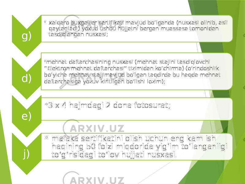 g) • xalqaro buxgalter sertifikati mavjud bo‘lganda (nusxasi olinib, asli qaytariladi) yoxud ushbu hujjatni bergan muassasa tomonidan tasdiqlangan nusxasi; d) • mehnat daftarchasining nusxasi (mehnat stajini tasdiqlovchi “Elektron mehnat daftarchasi” tizimidan ko‘chirma) (o‘rindoshlik bo‘yicha mehnat staji mavjud bo‘lgan taqdirda bu haqda mehnat daftarchasiga yozuv kiritilgan bo‘lishi lozim); e) • 3 x 4 hajmdagi 2 dona fotosurat; j) • malaka sertifikatini olish uchun eng kam ish haqining 50 foizi miqdorida yig‘im to‘langanligi to‘g‘risidagi to‘lov hujjati nusxasi. 