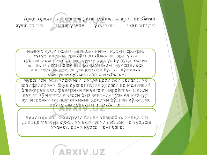 Аудиторлик ташкилотларига қуйидагиларга нисбатан аудиторлик текширувини ўтказиш тақиқланади: мазкур аудиторлик ташкилотининг кредиторлари, суғурталовчилари бўлган хўжалик юритувчи субъектларга нисбатан, шунингдек ушбу аудиторлик ташкилотлари ва аудиторлар ўзининг муассислари, иштирокчилари, акциядорлари бўлган хўжалик юритувчи субъектларга нисбатан; муассиси, иштирокчиси, акциядори ёки раҳбарлик вазифаларини ёхуд бухгалтерия ҳисоби ва молиявий бошқарув вазифаларини амалга ошираётган шахси, аудит қўмитаси аъзоси бир вақтнинг ўзида мазкур аудиторлик ташкилотининг ходими бўлган хўжалик юритувчи субъектга нисбатан; аудиторлик текшируви билан қамраб олинадиган даврда мазкур хўжалик юритувчи субъектга турдош хизматларни кўрсатганларга; 