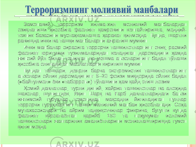 Замонавий терроризм хилма -хил молиявий манбалардан озиқланиши ҳисобига фаолият қамровини кенгайтиришга, моддий - техник базасини мустаҳкамлашга ҳаракат қилмоқда . Бунда, шартли равишда ички ва ташқи манбаларни ажратиш мумкин Ички манбалар сирасига террорчи ташкилотларнинг очиқ, расмий фаолият юритувчи тузилмаларидан келадиган даромадини ҳамда жиноий йўл билан топилган ва уюшма аъзоларининг бадал тўлаши ҳисобига олинадиган маблағларни киритиш мумкин Бундан ташқари, деярли барча экстремистик ташкилотларнинг аъзолари ойлик даромадининг 5 – 20 фоизи миқдорида ойлик бадал («байтулмол» ёки «таборроъ») тўлашини ҳам қайд этиш лозим Ҳомий давлатлар, турли диний, хайрия ташкилотлар ва алоҳида шахслар, шунингдек, Яқин Шарқ ва Ғарб давлатларидаги баъзи ижтимоий гуруҳлар томонидан мақсадли йиғиладиган пуллар террорчи гуруҳларнинг ташқи молиявий манбаи ҳисобланади . Соҳа мутахассислари ва айрим тадқиқотчилар фикрича, бугунги кунда фаолият кўрсатаётган қарийб 150 та ноҳукумат исломий ташкилотлари жангарилик амалиётларини молиялаштиришда гумон қилинмоқда 