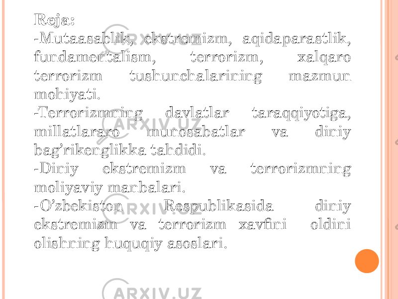 Reja: -Mutaasablik, ekstremizm, aqidaparastlik, fundamentalism, terrorizm, xalqaro terrorizm tushunchalarining mazmun mohiyati. -Terrorizmning davlatlar taraqqiyotiga, millatlararo munosabatlar va diniy bag’rikenglikka tahdidi. -Diniy ekstremizm va terrorizmning moliyaviy manbalari. -O’zbekiston Respublikasida diniy ekstremizm va terrorizm xavfini oldini olishning huquqiy asoslari. 