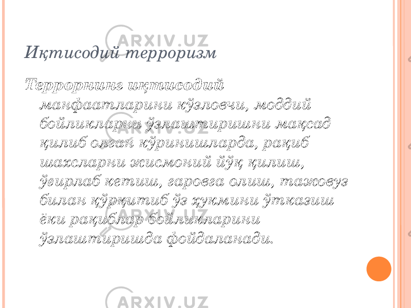 Иқтисодий терроризм Террорнинг иқтисодий манфаатларини кўзловчи, моддий бойликларни ўзлаштиришни мақсад қилиб олган кўринишларда, рақиб шахсларни жисмоний йўқ қилиш, ўғирлаб кетиш, гаровга олиш, тажовуз билан қўрқитиб ўз ҳукмини ўтказиш ёки рақиблар бойликларини ўзлаштиришда фойдаланади. 