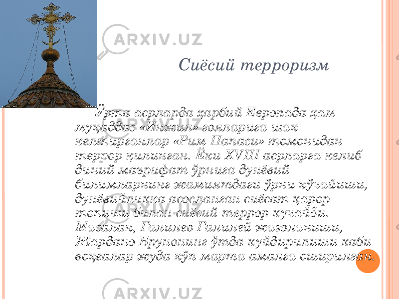 Сиёсий терроризм Ўрта асрларда ҳарбий Европада ҳам муқаддас «Инжил» ғояларига шак келтирганлар «Рим Папаси» томонидан террор қилинган. Ёки XVIII асрларга келиб диний маърифат ўрнига дунёвий билимларнинг жамиятдаги ўрни кўчайиши, дунёвийликка асосланган сиёсат қарор топиши билан сиёсий террор кучайди. Масалан, Галилео Галилей жазоланиши, Жардано Брунонинг ўтда куйдирилиши каби воқеалар жуда кўп марта амалга оширилган. 