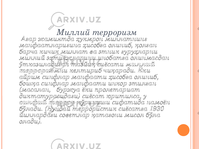 Миллий терроризм Агар жамиятда ҳукмрон миллатнинг манфаатларигина ҳисобга олиниб, қолган барча кичик миллат ва этник гуруҳларни миллий эҳтиёжларини инобатга олинмасдан ўтказиладиган тазйиқ сиёсати миллий терроризм ни келтириб чиқаради. Ёки айрим синфлар манфаати ҳисобга олиниб, бошқа синфлар манфаати инкор этилган (масалан, буржуа ёки пролетариат диктатурасидаги) сиёсат юритилса, у синфий террор кўриниши сифатида намоён бўлади. (Бундай террористик сиёсатга 1930 йиллардаги советлар қатагони мисол бўла олади). 