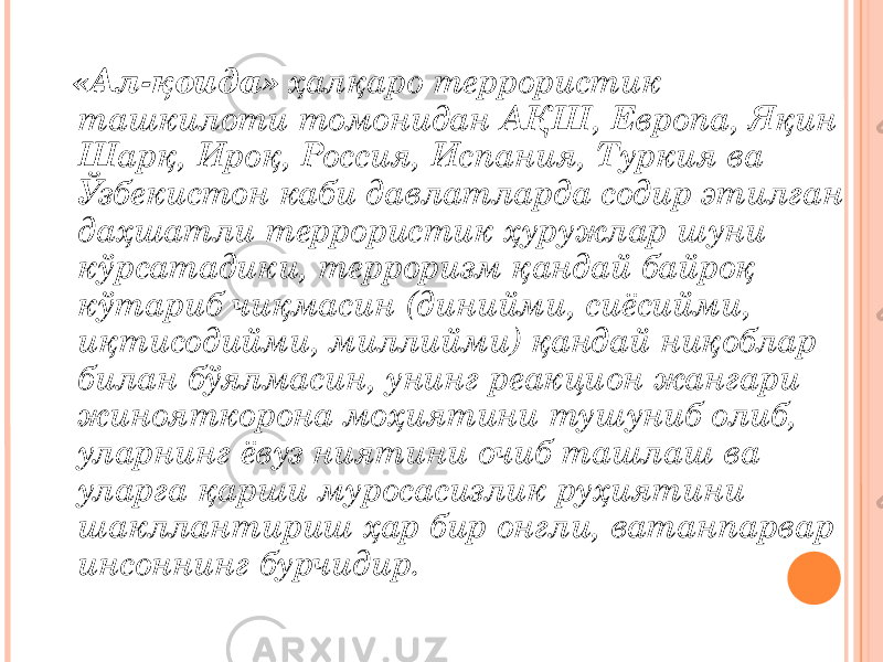  «Ал-қоида» ҳалқаро террористик ташкилоти томонидан АҚШ, Европа, Яқин Шарқ, Ироқ, Россия, Испания, Туркия ва Ўзбекистон каби давлатларда содир этилган даҳшатли террористик ҳуружлар шуни кўрсатадики, терроризм қандай байроқ кўтариб чиқмасин (динийми, сиёсийми, иқтисодийми, миллийми) қандай ниқоблар билан бўялмасин, унинг реакцион жангари жинояткорона моҳиятини тушуниб олиб, уларнинг ёвуз ниятини очиб ташлаш ва уларга қарши муросасизлик руҳиятини шакллантириш ҳар бир онгли, ватанпарвар инсоннинг бурчидир. 