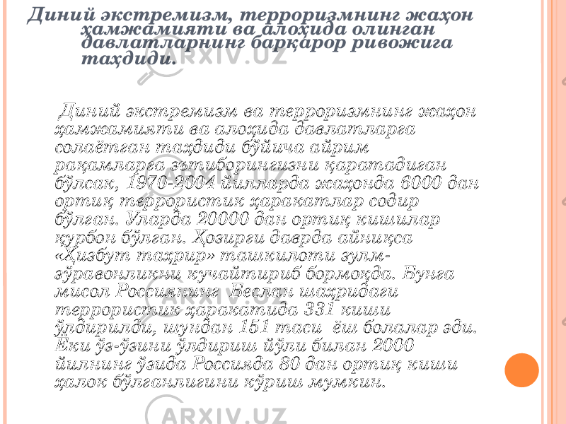 Диний экстремизм, терроризмнинг жаҳон ҳамжамияти ва алоҳида олинган давлатларнинг барқарор ривожига таҳдиди. Диний экстремизм ва терроризмнинг жаҳон ҳамжамияти ва алоҳида давлатларга солаётган таҳдиди бўйича айрим рақамларга эътиборингизни қаратадиган бўлсак, 1970-2004 йилларда жаҳонда 6000 дан ортиқ террористик ҳаракатлар содир бўлган. Уларда 20000 дан ортиқ кишилар қурбон бўлган. Ҳозирги даврда айниқса «Ҳизбут таҳрир» ташкилоти зулм- зўравонликни кучайтириб бормоқда. Бунга мисол Россиянинг Беслан шаҳридаги террористик ҳаракатида 331 киши ўлдирилди, шундан 151 таси ёш болалар эди. Ёки ўз-ўзини ўлдириш йўли билан 2000 йилнинг ўзида Россияда 80 дан ортиқ киши ҳалок бўлганлигини кўриш мумкин. 