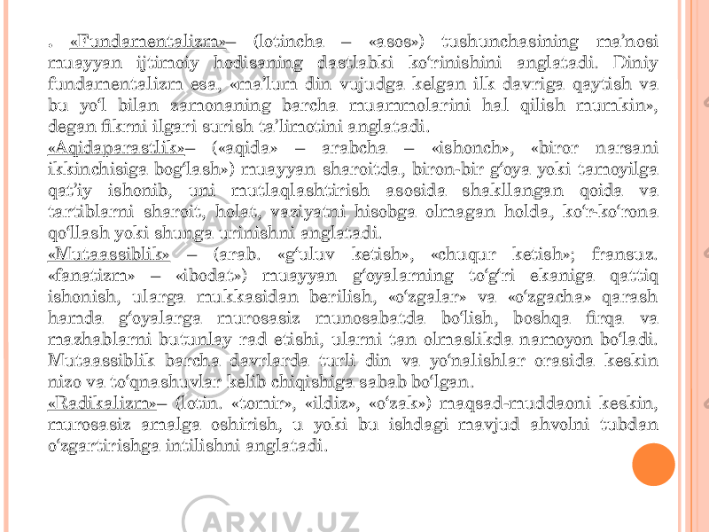 . «Fundamentalizm» – (lotincha – «asos») tushunchasining ma’nosi muayyan ijtimoiy hodisaning dastlabki ko‘rinishini anglatadi. Diniy fundamentalizm esa, «ma’lum din vujudga kelgan ilk davriga qaytish va bu yo‘l bilan zamonaning barcha muammolarini hal qilish mumkin», degan fikrni ilgari surish ta’limotini anglatadi. «Aqidaparastlik» – («aqida» – arabcha – «ishonch», «biror narsani ikkinchisiga bog‘lash») muayyan sharoitda, biron-bir g‘oya yoki tamoyilga qat’iy ishonib, uni mutlaqlashtirish asosida shakllangan qoida va tartiblarni sharoit, holat, vaziyatni hisobga olmagan holda, ko‘r-ko‘rona qo‘llash yoki shunga urinishni anglatadi. «Mutaassiblik» – (arab. «g‘uluv ketish», «chuqur ketish»; fransuz. «fanatizm» – «ibodat») muayyan g‘oyalarning to‘g‘ri ekaniga qattiq ishonish, ularga mukkasidan berilish, «o‘zgalar» va «o‘zgacha» qarash hamda g‘oyalarga murosasiz munosabatda bo‘lish, boshqa firqa va mazhablarni butunlay rad etishi, ularni tan olmaslikda namoyon bo‘ladi. Mutaassiblik barcha davrlarda turli din va yo‘nalishlar orasida keskin nizo va to‘qnashuvlar kelib chiqishiga sabab bo‘lgan. «Radikalizm» – (lotin. «tomir», «ildiz», «o‘zak») maqsad-muddaoni keskin, murosasiz amalga oshirish, u yoki bu ishdagi mavjud ahvolni tubdan o‘zgartirishga intilishni anglatadi. 