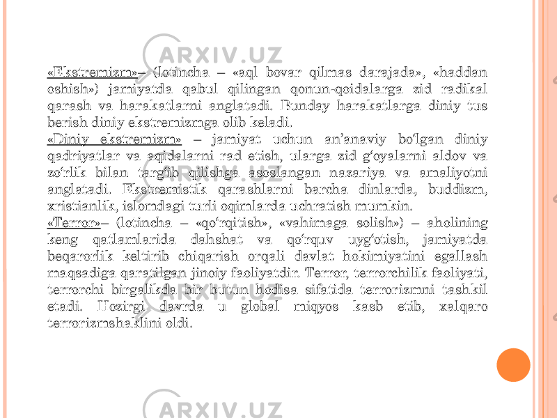 «Ekstremizm» – (lotincha – «aql bovar qilmas darajada», «haddan oshish») jamiyatda qabul qilingan qonun-qoidalarga zid radikal qarash va harakatlarni anglatadi. Bunday harakatlarga diniy tus berish diniy ekstremizmga olib keladi. «Diniy ekstremizm» – jamiyat uchun an’anaviy bo‘lgan diniy qadriyatlar va aqidalarni rad etish, ularga zid g‘oyalarni aldov va zo‘rlik bilan targ‘ib qilishga asoslangan nazariya va amaliyotni anglatadi. Ekstremistik qarashlarni barcha dinlarda, buddizm, xristianlik, islomdagi turli oqimlarda uchratish mumkin. «Terror» – (lotincha – «qo‘rqitish», «vahimaga solish») – aholining keng qatlamlarida dahshat va qo‘rquv uyg‘otish, jamiyatda beqarorlik keltirib chiqarish orqali davlat hokimiyatini egallash maqsadiga qaratilgan jinoiy faoliyatdir. Terror, terrorchilik faoliyati, terrorchi birgalikda bir butun hodisa sifatida terrorizmni tashkil etadi. Hozirgi davrda u global miqyos kasb etib, xalqaro terrorizmshaklini oldi. 