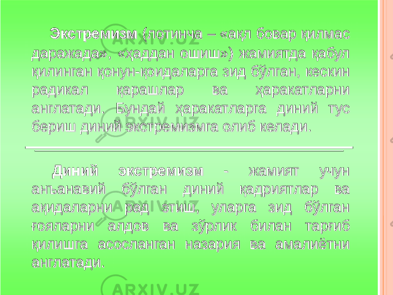 Экстремизм (лотинча – « ақл бовар қилмас даражада » , « ҳаддан ошиш » ) жамиятда қабул қилинган қонун -қоидаларга зид бўлган, кескин радикал қарашлар ва ҳаракатларни англатади . Бундай ҳаракатларга диний тус бериш диний экстремизмга олиб келади . Диний экстремизм - жамият учун анъанавий бўлган диний қадриятлар ва ақидаларни рад этиш, уларга зид бўлган ғояларни алдов ва зўрлик билан тарғиб қилишга асосланган назария ва амалиётни англатади . 