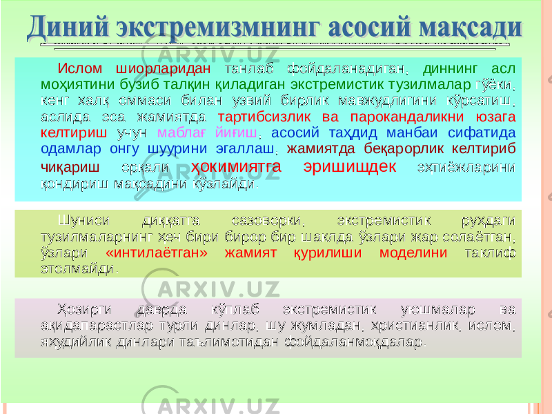 Ислом шиорларидан танлаб фойдаланадиган, диннинг асл моҳиятини бузиб талқин қиладиган экстремистик тузилмалар гўёки, кенг халқ оммаси билан узвий бирлик мавжудлигини кўрсатиш, аслида эса жамиятда тартибсизлик ва парокандаликни юзага келтириш учун маблағ йиғиш , асосий таҳдид манбаи сифатида одамлар онгу шуурини эгаллаш , жамиятда беқарорлик келтириб чиқариш орқали ҳокимиятга эришишдек эҳтиёжларини қондириш мақсадини кўзлайди . Шуниси диққатга сазоворки, экстремистик руҳдаги тузилмаларнинг ҳеч бири бирор бир шаклда ўзлари жар солаётган, ўзлари «интилаётган» жамият қурилиши моделини таклиф этолмайди . Ҳозирги даврда кўплаб экстремистик уюшмалар ва ақидапарастлар турли динлар, шу жумладан, христианлик, ислом, яҳудийлик динлари таълимотидан фойдаланмоқдалар . 