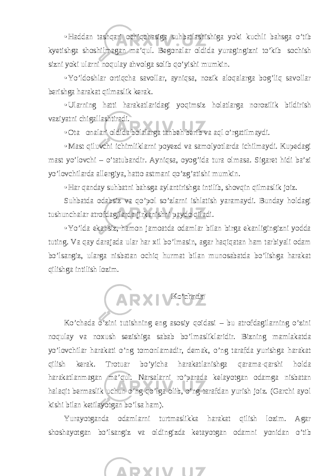 • Haddan tashqari ochiqchasiga suhbatlashishiga yoki kuchli bahsga o’tib kyetishga shoshilmagan ma’qul. Begonalar oldida yuragingizni to’kib  sochish sizni yoki ularni noqulay ahvolga solib qo’yishi mumkin. • Yo’ldoshlar ortiqcha savollar, ayniqsa, nozik aloqalarga bog’liq savollar berishga harakat qilmaslik kerak. • Ularning hatti  harakatlaridagi yoqimsiz holatlarga norozilik bildirish vaziyatni chigallashtiradi. • Ota  onalari oldida bolalarga tanbeh berib va aql o’rgatilmaydi. • Mast qiluvchi ichimliklarni poyezd va samolyotlarda ichilmaydi. Kupedagi mast yo’lovchi – o’tatubandir. Ayniqsa, oyog’ida tura olmasa. Sigaret hidi ba’zi yo’lovchilarda allergiya, hatto astmani qo’zg’atishi mumkin. • Har qanday suhbatni bahsga aylantirishga intilib, shovqin qilmaslik joiz. Suhbatda odabsiz va qo’pol so’zlarni ishlatish yaramaydi. Bunday holdagi tushunchalar atrofdagilarda jirkanishni paydo qiladi. • Yo’lda ekansiz, hamon jamoatda odamlar bilan birga ekanligingizni yodda tuting. Va qay darajada ular har xil bo’lmasin, agar haqiqatan ham tarbiyali odam bo’lsangiz, ularga nisbatan ochiq hurmat bilan munosabatda bo’lishga harakat qilishga intilish lozim. Ko’chada Ko’chada o’zini tutishning eng asosiy qoidasi – bu atrofdagilarning o’zini noqulay va noxush sezishiga sabab bo’lmasliklaridir. Bizning mamlakatda yo’lovchilar harakati o’ng tomonlamadir, demak, o’ng tarafda yurishga harakat qilish kerak. Trotuar bo’yicha harakatlanishga qarama-qarshi holda harakatlanmagan ma’qul. Narsalarni ro’parada kelayotgan odamga nisbatan halaqit bermaslik uchun o’ng qo’lga olib, o’ng tarafdan yurish joiz. (Garchi ayol kishi bilan ketilayotgan bo’lsa ham). Yurayotganda odamlarni turtmaslikka harakat qilish lozim. Agar shoshayotgan bo’lsangiz va oldingizda ketayotgan odamni yonidan o’tib 