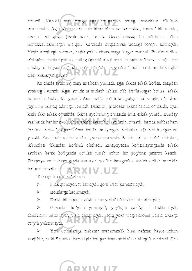 bo’ladi. Kerakli ma’lumotga ega bo’lgandan so’ng, tashakkur bildirish odobdandir. Agar sizdan ko’chada biror bir narsa so’rashsa, tavoze’ bilan aniq, ravshan va qisqa javob berish kerak. Uzoqdan-uzoq tushuntirishlar bilan murakkablashmagan ma’qul. Ko’chada ovqatlanish odobga to’g’ri kelmaydi. Yaqin-atrofdagi restoran, bufet yoki qahvaxonaga kirgan ma’qul. Bolalar oldida o’zingizni madaniyatliroq tuting (garchi o’z farzandlaringiz bo’lmasa ham) – har qanday katta yoshdagi odam o’zi istaristamas yonida turgan bolalarga ta’sir qila olish xususiyatiga ega. Ko’chada ayolning chap tarafidan yuriladi, agar ikkita erkak bo’lsa, chapdan yoshrog’i yuradi. Agar yo’lda ta’mirlash ishlari olib borilayotgan bo’lsa, erkak trotuardan tashqarida yuradi. Agar uchta bo’lib ketayotgan bo’lsangiz, o’rtadagi joyni nufuzliroq odamga beriladi. Masalan, professor ikkita talaba o’rtasida, ayol kishi ikki erkak o’rtasida, ikkita ayolnining o’rtasida bitta erkak yuradi. Bunday vaziyatda har bir ayol uchun erkak tayanchiq vazifasini o’taydi, hamda suhbat ham jonliroq bo’ladi. Agar to’rtta bo’lib ketayotgan bo’lsalar juft bo’lib olganlari yaxshi. Yoshi kattaroqlari oldinda, yoshlar orqada. Beshta bo’lsalar biri uchtadan, ikkinchisi ikkitadan bo’linib olishadi. Zinapoyadan ko’tarilayotganda erkak ayoldan kerak bo’lganda qo’llab turish uchun bir pog’ona pastroq ketadi. Zinapoyadan tushayotganda esa ayol qoqilib ketaganida ushlab qolish mumkin bo’lgan masofada tushadi. Tarbiyali kishi ko’chada:  Iflos qilmaydi, tuflamaydi, qo’li bilan ko’rsatmaydi;  Bolalarga baqirmaydi;  Do’sti bilan gaplashish uchun yo’lni o’rtasida turib olmaydi;  Gazonlar bo’ylab yurmaydi, yeyilgan qoldiqlarni tashlamaydi, danaklarni tuflamaydi, pista chaqmaydi, radio yoki magnitofonni barlla ovozga qo’yib yubormaydi.  Yo’l qoidalariga nisbatan mensimaslik hissi nafaqat hayot uchun xavflidir, balki Shundoq ham qiyin bo’lgan haydovchini ishini og’irlashtiradi. Shu 