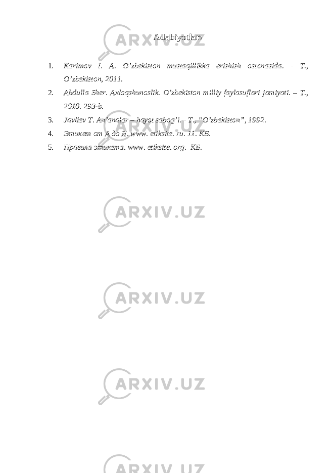 Adabiyotlar: 1. Karimov I. A. O’zbekiston mustaqillikka erishish ostonasida. - T., O’zbekiston, 2011. 2. Abdulla Sher. Axloqshunoslik. O’zbekiston milliy faylasuflari jamiyati. – T., 2010. 293-b. 3. Javliev T. An’analar – hayot sabog’i. - T., “O’zbekiston”, 1992. 4. Этикет от А до Я. www. еtiksite. ru. 11. КБ. 5. Правила этикета. www. еtiksite. org. КБ. 