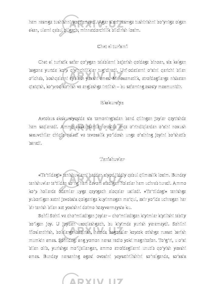 ham rasmga tushishni yoqtirmaydi. Agar sizni rasmga tushirishni bo’yniga olgan ekan, ularni qabul qilgach, minnatdorchilik bildirish lozim. Chet el turizmi Chet el turistik safar qo’ygan talablarni bajarish qoidaga binoan, siz kelgan begona yurtda ko’p qiyinchiliklar tug’diradi. Urf-odatlarni o’zini qarichi bilan o’lchab, boshqalarni ayblash yaxshi emas. Mulozamatlik, atrofdagilarga nisbatan qiziqish, ko’proq ko’rish va anglashga intilish – bu safarning asosiy mazmunidir. Ekskursiya Avtobus ekskursiyasida siz tomoningizdan band qilingan joylar qaytishda ham saqlanadi. Ammo ekskursantlar orasida orqa o’rindiqlardan o’zini noxush sezuvchilar chiqib qoladi va tavozelik yo’ldosh unga o’zining joyini bo’shatib beradi. Tanishuvlar «Ta’tildagi» tanishuvlarni haddan ziyod jiddiy qabul qilmaslik lozim. Bunday tanishuvlar ta’tildan so’ng ham davom etadigan holatlar ham uchrab turadi. Ammo ko’p hollarda odamlar uyga qaytgach aloqalar uziladi. «Ta’tildagi» tanishga yuborilgan xatni javobsiz qolganiga kuyinmagan ma’qul, axir yo’lda uchragan har bir tanish bilan xat yozishni doimo istayvermaysiz-ku. Sohil Sohil va cho’miladigan joylar – cho’miladigan kiyimlar kiyilishi tabiiy bo’lgan joy. U joydan uzoqlashgach, bu kiyimda yurish yaramaydi. Sohilni ifloslantirish, bolalarga baqirish, hamda begonalar koptok otishga ruxsat berish mumkin emas. Sohildagi eng yomon narsa radio yoki magnitofon. To’g’ri, u o’zi bilan olib, yurishga mo’ljallangan, ammo atrofdagilarni unutib qo’yish yaxshi emas. Bunday narsaning egasi ovozini paysatirilishini so’ralganda, so’zsiz 