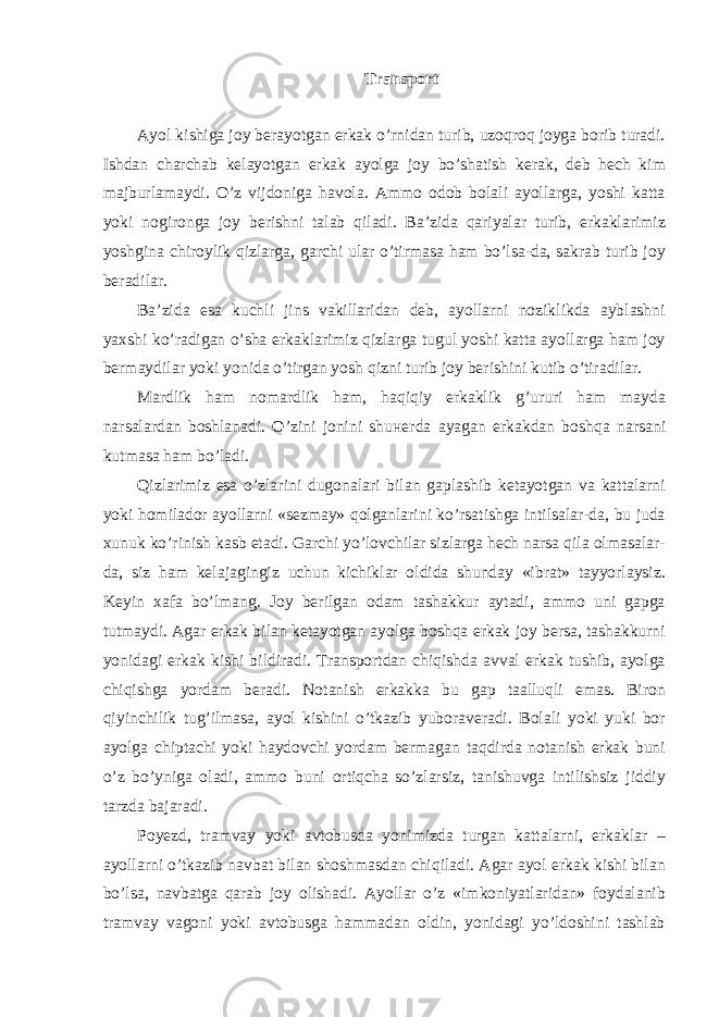 Transport Ayol kishiga joy berayotgan erkak o’rnidan turib, uzoqroq joyga borib turadi. Ishdan charchab kelayotgan erkak ayolga joy bo’shatish kerak, deb hech kim majburlamaydi. O’z vijdoniga havola. Ammo odob bolali ayollarga, yoshi katta yoki nogironga joy berishni talab qiladi. Ba’zida qariyalar turib, erkaklarimiz yoshgina chiroylik qizlarga, garchi ular o’tirmasa ham bo’lsa-da, sakrab turib joy beradilar. Ba’zida esa kuchli jins vakillaridan deb, ayollarni noziklikda ayblashni yaxshi ko’radigan o’sha erkaklarimiz qizlarga tugul yoshi katta ayollarga ham joy bermaydilar yoki yonida o’tirgan yosh qizni turib joy berishini kutib o’tiradilar. Mardlik ham nomardlik ham, haqiqiy erkaklik g’ururi ham mayda narsalardan boshlanadi. O’zini jonini shu н erda ayagan erkakdan boshqa narsani kutmasa ham bo’ladi. Qizlarimiz esa o’zlarini dugonalari bilan gaplashib ketayotgan va kattalarni yoki homilador ayollarni «sezmay» qolganlarini ko’rsatishga intilsalar-da, bu juda xunuk ko’rinish kasb etadi. Garchi yo’lovchilar sizlarga hech narsa qila olmasalar- da, siz ham kelajagingiz uchun kichiklar oldida shunday «ibrat» tayyorlaysiz. Keyin xafa bo’lmang. Joy berilgan odam tashakkur aytadi, ammo uni gapga tutmaydi. Agar erkak bilan ketayotgan ayolga boshqa erkak joy bersa, tashakkurni yonidagi erkak kishi bildiradi. Transportdan chiqishda avval erkak tushib, ayolga chiqishga yordam beradi. Notanish erkakka bu gap taalluqli emas. Biron qiyinchilik tug’ilmasa, ayol kishini o’tkazib yuboraveradi. Bolali yoki yuki bor ayolga chiptachi yoki haydovchi yordam bermagan taqdirda notanish erkak buni o’z bo’yniga oladi, ammo buni ortiqcha so’zlarsiz, tanishuvga intilishsiz jiddiy tarzda bajaradi. Poyezd, tramvay yoki avtobusda yonimizda turgan kattalarni, erkaklar – ayollarni o’tkazib navbat bilan shoshmasdan chiqiladi. Agar ayol erkak kishi bilan bo’lsa, navbatga qarab joy olishadi. Ayollar o’z «imkoniyatlaridan» foydalanib tramvay vagoni yoki avtobusga hammadan oldin, yonidagi yo’ldoshini tashlab 