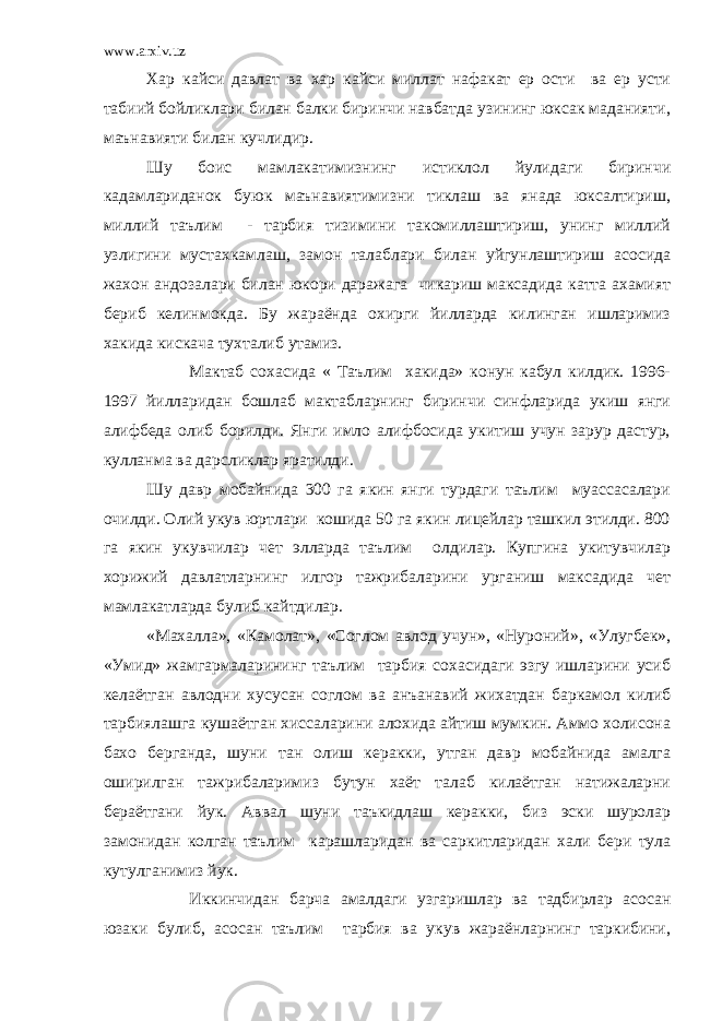 www.arxiv.uz Хар кайси давлат ва хар кайси миллат нафакат ер ости ва ер усти табиий бойликлари билан балки биринчи навбатда узининг юксак маданияти, маънавияти билан кучлидир. Шу боис мамлакатимизнинг истиклол йулидаги биринчи кадамлариданок буюк маънавиятимизни тиклаш ва янада юксалтириш, миллий таълим - тарбия тизимини такомиллаштириш, унинг миллий узлигини мустахкамлаш, замон талаблари билан уйгунлаштириш асосида жахон андозалари билан юкори даражага чикариш максадида катта ахамият бериб келинмокда. Бу жараёнда охирги йилларда килинган ишларимиз хакида кискача тухталиб утамиз. Мактаб сохасида « Таълим хакида» конун кабул килдик. 1996- 1997 йилларидан бошлаб мактабларнинг биринчи синфларида укиш янги алифбеда олиб борилди. Янги имло алифбосида укитиш учун зарур дастур, кулланма ва дарсликлар яратилди. Шу давр мобайнида 300 га якин янги турдаги таълим муассасалари очилди. Олий укув юртлари кошида 50 га якин лицейлар ташкил этилди. 800 га якин укувчилар чет элларда таълим олдилар. Купгина укитувчилар хорижий давлатларнинг илгор тажрибаларини урганиш максадида чет мамлакатларда булиб кайтдилар. «Махалла», «Камолат», «Соглом авлод учун», «Нуроний», «Улугбек», «Умид» жамгармаларининг таълим тарбия сохасидаги эзгу ишларини усиб келаётган авлодни хусусан соглом ва анъанавий жихатдан баркамол килиб тарбиялашга кушаётган хиссаларини алохида айтиш мумкин. Аммо холисона бахо берганда, шуни тан олиш керакки, утган давр мобайнида амалга оширилган тажрибаларимиз бутун хаёт талаб килаётган натижаларни бераётгани йук. Аввал шуни таъкидлаш керакки, биз эски шуролар замонидан колган таълим карашларидан ва саркитларидан хали бери тула кутулганимиз йук. Иккинчидан барча амалдаги узгаришлар ва тадбирлар асосан юзаки булиб, асосан таълим тарбия ва укув жараёнларнинг таркибини, 
