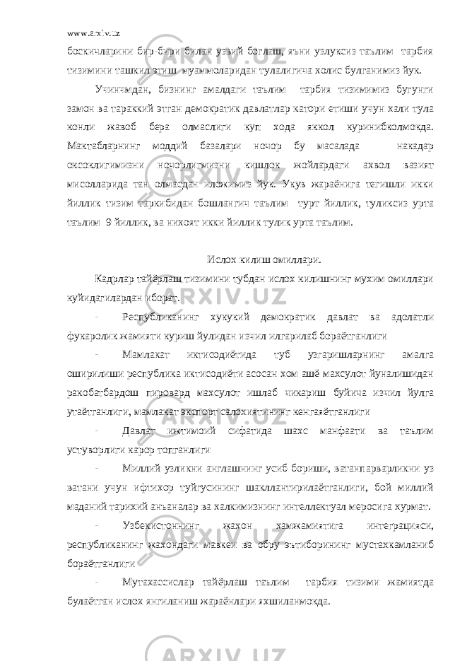 www.arxiv.uz боскичларини бир-бири билан узвий боглаш, яъни узлуксиз таълим тарбия тизимини ташкил этиш муаммоларидан тулалигича холис булганимиз йук. Учинчмдан, бизнинг амалдаги таълим тарбия тизимимиз бугунги замон ва тараккий этган демократик давлатлар катори етиши учун хали тула конли жавоб бера олмаслиги куп хода яккол куринибколмокда. Мактабларнинг моддий базалари ночор бу масалада накадар оксоклигимизни ночорлигмизни кишлок жойлардаги ахвол вазият мисолларида тан олмасдан иложимиз йук. Укув жараёнига тегишли икки йиллик тизим таркибидан бошлангич таълим турт йиллик, туликсиз урта таълим 9 йиллик, ва нихоят икки йиллик тулик урта таълим. Ислох килиш омиллари. Кадрлар тайёрлаш тизимини тубдан ислох килишнинг мухим омиллари куйидагилардан иборат. - Республиканинг хукукий демократик давлат ва адолатли фукаролик жамияти куриш йулидан изчил илгарилаб бораётганлиги - Мамлакат иктисодиётида туб узгаришларнинг амалга оширилиши республика иктисодиёти асосан хом ашё махсулот йуналишидан ракобатбардош пировард махсулот ишлаб чикариш буйича изчил йулга утаётганлиги, мамлакат экспорт салохиятининг кенгаяётганлиги - Давлат ижтимоий сифатида шахс манфаати ва таълим устуворлиги карор топганлиги - Миллий узликни англашнинг усиб бориши, ватанпарварликни уз ватани учун ифтихор туйгусининг шакллантирилаётганлиги, бой миллий маданий тарихий анъаналар ва халкимизнинг интеллектуал меросига хурмат. - Узбекистоннинг жахон хамжамиятига интеграцияси, республиканинг жахондаги мавкеи ва обру эътиборининг мустахкамланиб бораётганлиги - Мутахассислар тайёрлаш таълим тарбия тизими жамиятда булаётган ислох янгиланиш жараёнлари яхшиланмокда. 