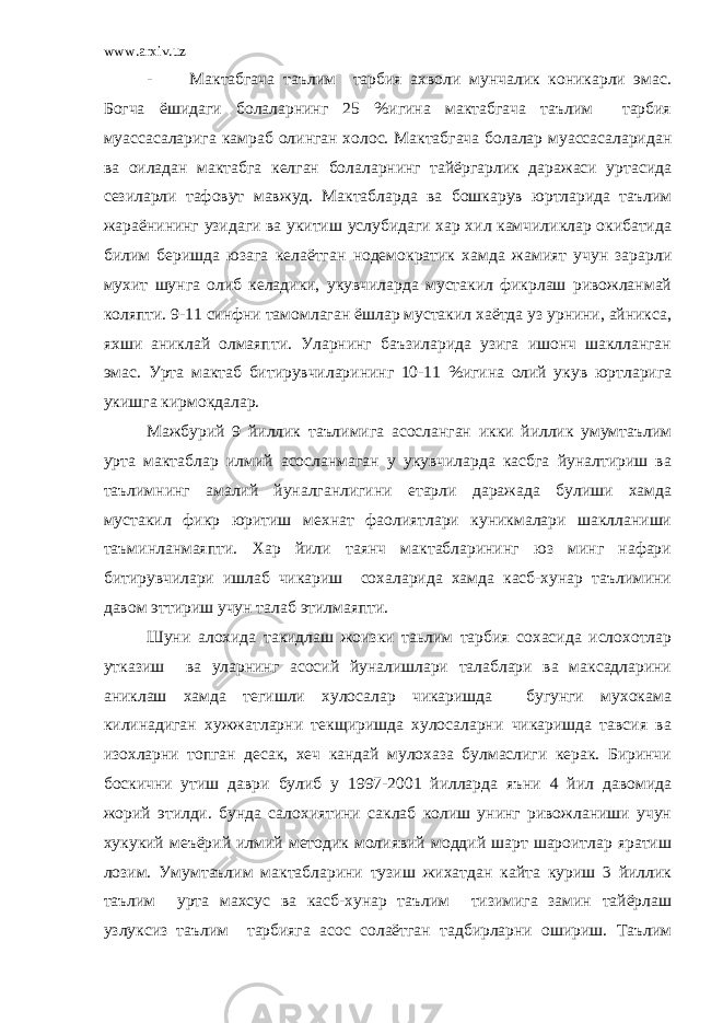 www.arxiv.uz - Мактабгача таълим тарбия ахволи мунчалик коникарли эмас. Богча ёшидаги болаларнинг 25 %игина мактабгача таълим тарбия муассасаларига камраб олинган холос. Мактабгача болалар муассасаларидан ва оиладан мактабга келган болаларнинг тайёргарлик даражаси уртасида сезиларли тафовут мавжуд. Мактабларда ва бошкарув юртларида таълим жараёнининг узидаги ва укитиш услубидаги хар хил камчиликлар окибатида билим беришда юзага келаётган нодемократик хамда жамият учун зарарли мухит шунга олиб келадики, укувчиларда мустакил фикрлаш ривожланмай коляпти. 9-11 синфни тамомлаган ёшлар мустакил хаётда уз урнини, айникса, яхши аниклай олмаяпти. Уларнинг баъзиларида узига ишонч шаклланган эмас. Урта мактаб битирувчиларининг 10-11 %игина олий укув юртларига укишга кирмокдалар. Мажбурий 9 йиллик таълимига асосланган икки йиллик умумтаълим урта мактаблар илмий асосланмаган у укувчиларда касбга йуналтириш ва таълимнинг амалий йуналганлигини етарли даражада булиши хамда мустакил фикр юритиш мехнат фаолиятлари куникмалари шаклланиши таъминланмаяпти. Хар йили таянч мактабларининг юз минг нафари битирувчилари ишлаб чикариш сохаларида хамда касб-хунар таълимини давом эттириш учун талаб этилмаяпти. Шуни алохида такидлаш жоизки таьлим тарбия сохасида ислохотлар утказиш ва уларнинг асосий йуналишлари талаблари ва максадларини аниклаш хамда тегишли хулосалар чикаришда бугунги мухокама килинадиган хужжатларни текщиришда хулосаларни чикаришда тавсия ва изохларни топган десак, хеч кандай мулохаза булмаслиги керак. Биринчи боскични утиш даври булиб у 1997-2001 йилларда яъни 4 йил давомида жорий этилди. бунда салохиятини саклаб колиш унинг ривожланиши учун хукукий меъёрий илмий методик молиявий моддий шарт шароитлар яратиш лозим. Умумтаълим мактабларини тузиш жихатдан кайта куриш 3 йиллик таълим урта махсус ва касб-хунар таълим тизимига замин тайёрлаш узлуксиз таълим тарбияга асос солаётган тадбирларни ошириш. Таълим 