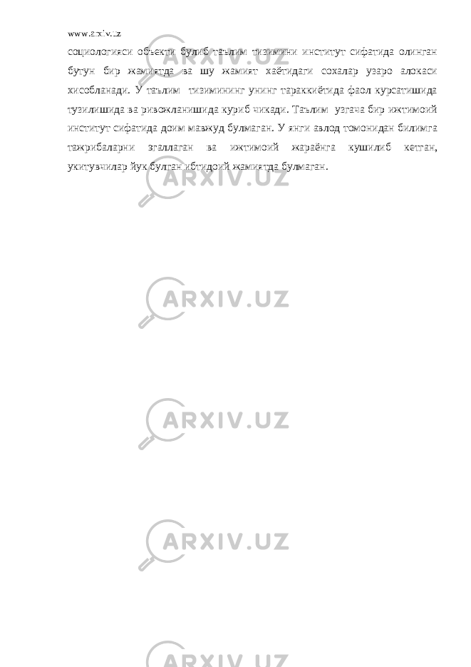 www.arxiv.uz социологияси объекти булиб таълим тизимини институт сифатида олинган бутун бир жамиятда ва шу жамият хаётидаги сохалар узаро алокаси хисобланади. У таълим тизимининг унинг тараккиётида фаол курсатишида тузилишида ва ривожланишида куриб чикади. Таълим узгача бир ижтимоий институт сифатида доим мавжуд булмаган. У янги авлод томонидан билимга тажрибаларни эгаллаган ва ижтимоий жараёнга кушилиб кетган, укитувчилар йук булган ибтидоий жамиятда булмаган. 